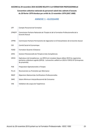 ACCORD du 29 novembre 2019 ACCORD RELATIF A LA FORMATION PROFESSIONNELLE
Convention collective nationale du personnel salarié des cabinets d’avocats
du 20 février 1979 étendue par arrêté du 13 novembre 1979 (IDCC 1000)
Accord du 29 novembre 2019 portant sur la Formation Professionnelle - IDCC 1000 23
ANNEXE 1 –GLOSSAIRE
CPF Compte Personnel de Formation
CPNEFP Commission Paritaire Nationale de l’Emploi et de la Formation Professionnelle de la
branche Avocat
CPPNI Commission Paritaire Permanente de négociation et d’interprétation de la branche Avocat
CSE Comité Social et Economique
FOAD Formation Ouverte A Distance
GPEC Gestion Prévisionnelle de l’Emploi et des Compétences
OPCO Opérateurs de Compétences. Les OPCO ont remplacé depuis début 2019 les organismes
paritaires collecteurs agréés (OPCA). La branche a adhéré en 2019 à l’OPCO EP (Entreprises
de proximité)
POE Préparation Opérationnelle à l’Emploi
Pro-A Reconversion ou Promotion par Alternance
RNCP Répertoire National des Certifications Professionnelles
SMIC Salaire Minimum Interprofessionnel de Croissance
VAE Validation des acquis de l’expérience
 