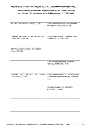 ACCORD du 29 novembre 2019 ACCORD RELATIF A LA FORMATION PROFESSIONNELLE
Convention collective nationale du personnel salarié des cabinets d’avocats
du 20 février 1979 étendue par arrêté du 13 novembre 1979 (IDCC 1000)
Accord du 29 novembre 2019 portant sur la Formation Professionnelle - IDCC 1000 26
AVOCATS EMPLOYEURS DE FRANCE (A.E.F) FEDERATION DES SERVICES CFDT, BRANCHE
PROFESSIONS JUDICIAIRES (C.F.D.T)
CHAMBRE NATIONALE DES AVOCATS EN DROIT
DES AFFAIRES (C.N.A.D.A.),
FEDERATION COMMERCE, SERVICES, FORCE
DE VENTE CFTC (C.S.F.V.C.F.T.C.)
CONFEDERATION NATIONALE DES AVOCATS
(C.N.A. - C.N.A.E),
FEDERATION DES EMPLOYES ET CADRES
FORCE OUVRIERE (F.E.C. – F.O.)
SYNDICAT DES AVOCATS DE FRANCE
EMPLOYEURS (S.A.F.E.),
FEDERATION NATIONALE DE L’ENCADREMENT
DU COMMERCE ET DES SERVICES (FNECS CFE-
CGC),
L’UNION NATIONALE DES SYNDICATS
AUTONOMES (U.N.S.A)
 