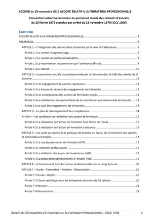 ACCORD du 29 novembre 2019 ACCORD RELATIF A LA FORMATION PROFESSIONNELLE
Convention collective nationale du personnel salarié des cabinets d’avocats
du 20 février 1979 étendue par arrêté du 13 novembre 1979 (IDCC 1000)
Accord du 29 novembre 2019 portant sur la Formation Professionnelle - IDCC 1000 3
Contenu
ACCORD RELATIF A LA FORMATION PROFESSIONNELLE......................................................................... 2
PREAMBULE............................................................................................................................................. 4
ARTICLE 1 – L’intégration des salariés dans la branche par la voie de l’alternance............................ 6
Article 1.1 Le contrat d’apprentissage ............................................................................................ 6
Article 1.2 Le contrat de professionnalisation................................................................................. 7
Article 1.3 La reconversion ou promotion par l’alternance (ProA)................................................. 9
Article 1.4 Le tutorat ..................................................................................................................... 10
ARTICLE 2 – La promotion sociale ou professionnelle par la formation (ou la VAE) des salariés de la
branche.............................................................................................................................................. 12
Article 2.1 Les engagements des parties signataires..................................................................... 12
Article 2.2 La mesure du respect des engagements de la branche............................................... 12
Article 2.3 Les conséquences des actions de formation suivies.................................................... 13
Article 2.4 La mobilisation complémentaire de la contribution conventionnelle de branche ..... 13
Article 2.5 Le suivi des engagements de la branche...................................................................... 14
ARTICLE 3 – Le plan de développement des compétences............................................................... 14
Article 4 – Les conditions de réalisation des actions de formation................................................... 15
Article 4.1 La réalisation de l’action de formation hors temps de travail..................................... 16
Article 4.2 La réalisation de l’action de formation à distance....................................................... 16
ARTICLE 5 – Les outils au service de la politique de branche en faveur de la formation des salariés
et demandeurs d’emploi................................................................................................................... 17
Article 5.1 Le compte personnel de formation (CPF).................................................................... 17
Article 5.2 L’entretien professionnel............................................................................................. 17
Article 5.3 La validation des acquis de l’expérience (VAE)............................................................ 18
Article 5.4 La préparation opérationnelle à l’emploi (POE) .......................................................... 19
ARTICLE 6 - Le financement de la formation professionnelle tout au long de la vie ........................ 20
ARTICLE 7 – Durée – Formalités – Révision - Dénonciation .............................................................. 20
Article 7.1 Durée – Dépôt.............................................................................................................. 20
Article 7.2 Clause spécifique pour les entreprises de moins de 50 salariés.................................. 20
Article 7.3 Révision........................................................................................................................ 21
Article 7.4 Dénonciation................................................................................................................ 21
 