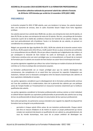 ACCORD du 29 novembre 2019 ACCORD RELATIF A LA FORMATION PROFESSIONNELLE
Convention collective nationale du personnel salarié des cabinets d’avocats
du 20 février 1979 étendue par arrêté du 13 novembre 1979 (IDCC 1000)
Accord du 29 novembre 2019 portant sur la Formation Professionnelle - IDCC 1000 4
PREAMBULE
La branche comptait fin 2015 37 900 salariés, avec une tendance à la baisse. Ces salariés évoluent
dans une économie de services, dans le cadre d’activités faisant l’objet d’une forte régulation
juridique.
Ces salariés exercent leur activité dans 99,8% des cas dans une entreprise de moins de 50 salariés, et
dans 95,7% des cas dans une entreprise de moins de 10 salariés. Dès lors, une politique de formation
construite à partir de la réalité des conditions d’exercice de l’activité de ces salariés s’impose. Cela
vaut tout particulièrement afin d’améliorer l’accès à la formation de ces salariés, en prenant en
considération les conséquences sur l’entreprise.
Malgré une pyramide des âges équilibrée (fin 2015, 18,9% des salariés de la branche avaient moins
de 29 ans, 49,3% avaient entre 30 et 49 ans, 31,8% avaient 50 ans ou plus), la branche est confrontée
à un renouvellement de ses effectifs. Elle est par ailleurs impactée par la digitalisation des métiers, et
par conséquent la nécessité de faire évoluer les outils et techniques au sein des cabinets.
L’alternance constitue ainsi une voie à privilégier pour ce renouvellement, en faisant de ce moment
de formation pour le cabinet une occasion de faire évoluer ses savoir-faire et techniques de travail.
Les parties signataires rappellent par ailleurs leur action historique en matière d’actions de formation
centrées sur la mise en pratique des connaissances acquises.
La formation professionnelle est un moyen privilégié pour que les salariés développent des
connaissances, des compétences et un savoir-faire leur procurant les capacités d’adaptation aux
évolutions, réalisant ainsi la nécessaire convergence entre les besoins économiques des cabinets et
leurs aspirations individuelles et sociales.
Les parties signataires considèrent que le développement de la formation professionnelle continue
est l’une des conditions de la modernisation, donc de la pérennité des cabinets par une politique
active de l’emploi fondée sur l’investissement en ressources humaines notamment par la meilleure
qualification des salariés.
Les parties signataires considèrent la formation professionnelle continue comme un droit individuel
et collectif devant répondre aux aspirations professionnelles et personnelles des salariés tout au long
de leur vie professionnelle et devant participer à la sécurisation de leur parcours professionnel.
Dans cette perspective, les partenaires sociaux entendent ainsi rappeler les objectifs du dispositif de
formation tout au long de la vie professionnelle :
- permettre à chaque salarié d’être acteur de son évolution professionnelle. Chaque salarié
doit être en mesure d’élaborer et de mettre en œuvre un projet professionnel qui tienne
compte non seulement des besoins en qualification de son cabinet ou, plus généralement, de
ceux du monde économique, mais aussi de sa propre ambition de développer ses
 