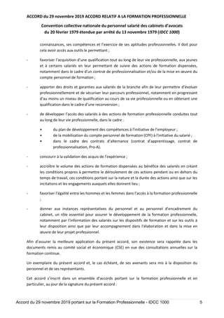 ACCORD du 29 novembre 2019 ACCORD RELATIF A LA FORMATION PROFESSIONNELLE
Convention collective nationale du personnel salarié des cabinets d’avocats
du 20 février 1979 étendue par arrêté du 13 novembre 1979 (IDCC 1000)
Accord du 29 novembre 2019 portant sur la Formation Professionnelle - IDCC 1000 5
connaissances, ses compétences et l’exercice de ses aptitudes professionnelles. Il doit pour
cela avoir accès aux outils le permettant ;
- favoriser l’acquisition d’une qualification tout au long de leur vie professionnelle, aux jeunes
et à certains salariés en leur permettant de suivre des actions de formation dispensées,
notamment dans le cadre d’un contrat de professionnalisation et/ou de la mise en œuvre du
compte personnel de formation ;
- apporter des droits et garanties aux salariés de la branche afin de leur permettre d’évoluer
professionnellement et de sécuriser leur parcours professionnel, notamment en progressant
d’au moins un niveau de qualification au cours de sa vie professionnelle ou en obtenant une
qualification dans le cadre d’une reconversion ;
- de développer l’accès des salariés à des actions de formation professionnelle conduites tout
au long de leur vie professionnelle, dans le cadre :
• du plan de développement des compétences à l’initiative de l’employeur ;
• de la mobilisation du compte personnel de formation (CPF) à l’initiative du salarié ;
• dans le cadre des contrats d’alternance (contrat d’apprentissage, contrat de
professionnalisation, Pro-A).
- concourir à la validation des acquis de l’expérience ;
- accroître le volume des actions de formation dispensées au bénéfice des salariés en créant
les conditions propres à permettre le déroulement de ces actions pendant ou en dehors du
temps de travail, ces conditions portant sur la nature et la durée des actions ainsi que sur les
incitations et les engagements auxquels elles donnent lieu ;
- favoriser l’égalité entre les hommes et les femmes dans l’accès à la formation professionnelle
;
- donner aux instances représentatives du personnel et au personnel d’encadrement du
cabinet, un rôle essentiel pour assurer le développement de la formation professionnelle,
notamment par l’information des salariés sur les dispositifs de formation et sur les outils à
leur disposition ainsi que par leur accompagnement dans l’élaboration et dans la mise en
œuvre de leur projet professionnel.
Afin d’assurer la meilleure application du présent accord, son existence sera rappelée dans les
documents remis au comité social et économique (CSE) en vue des consultations annuelles sur la
formation continue.
Un exemplaire du présent accord et, le cas échéant, de ses avenants sera mis à la disposition du
personnel et de ses représentants.
Cet accord s’inscrit dans un ensemble d’accords portant sur la formation professionnelle et en
particulier, au jour de la signature du présent accord :
 