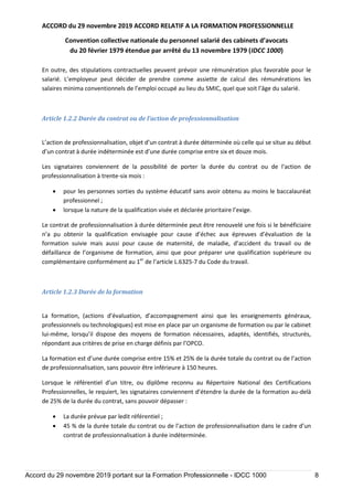 ACCORD du 29 novembre 2019 ACCORD RELATIF A LA FORMATION PROFESSIONNELLE
Convention collective nationale du personnel salarié des cabinets d’avocats
du 20 février 1979 étendue par arrêté du 13 novembre 1979 (IDCC 1000)
Accord du 29 novembre 2019 portant sur la Formation Professionnelle - IDCC 1000 8
En outre, des stipulations contractuelles peuvent prévoir une rémunération plus favorable pour le
salarié. L’employeur peut décider de prendre comme assiette de calcul des rémunérations les
salaires minima conventionnels de l’emploi occupé au lieu du SMIC, quel que soit l’âge du salarié.
Article 1.2.2 Durée du contrat ou de l’action de professionnalisation
L’action de professionnalisation, objet d’un contrat à durée déterminée où celle qui se situe au début
d’un contrat à durée indéterminée est d’une durée comprise entre six et douze mois.
Les signataires conviennent de la possibilité de porter la durée du contrat ou de l'action de
professionnalisation à trente-six mois :
 pour les personnes sorties du système éducatif sans avoir obtenu au moins le baccalauréat
professionnel ;
 lorsque la nature de la qualification visée et déclarée prioritaire l’exige.
Le contrat de professionnalisation à durée déterminée peut être renouvelé une fois si le bénéficiaire
n’a pu obtenir la qualification envisagée pour cause d’échec aux épreuves d’évaluation de la
formation suivie mais aussi pour cause de maternité, de maladie, d’accident du travail ou de
défaillance de l’organisme de formation, ainsi que pour préparer une qualification supérieure ou
complémentaire conformément au 1er
de l’article L.6325-7 du Code du travail.
Article 1.2.3 Durée de la formation
La formation, (actions d’évaluation, d’accompagnement ainsi que les enseignements généraux,
professionnels ou technologiques) est mise en place par un organisme de formation ou par le cabinet
lui-même, lorsqu’il dispose des moyens de formation nécessaires, adaptés, identifiés, structurés,
répondant aux critères de prise en charge définis par l’OPCO.
La formation est d’une durée comprise entre 15% et 25% de la durée totale du contrat ou de l’action
de professionnalisation, sans pouvoir être inférieure à 150 heures.
Lorsque le référentiel d’un titre, ou diplôme reconnu au Répertoire National des Certifications
Professionnelles, le requiert, les signataires conviennent d’étendre la durée de la formation au-delà
de 25% de la durée du contrat, sans pouvoir dépasser :
 La durée prévue par ledit référentiel ;
 45 % de la durée totale du contrat ou de l’action de professionnalisation dans le cadre d’un
contrat de professionnalisation à durée indéterminée.
 