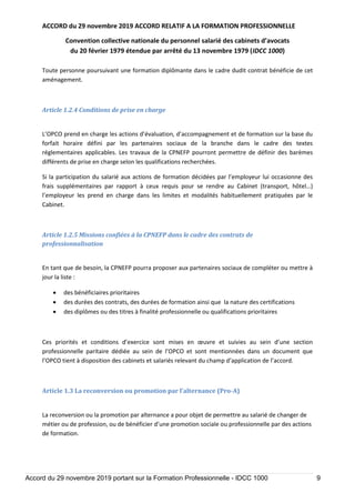 ACCORD du 29 novembre 2019 ACCORD RELATIF A LA FORMATION PROFESSIONNELLE
Convention collective nationale du personnel salarié des cabinets d’avocats
du 20 février 1979 étendue par arrêté du 13 novembre 1979 (IDCC 1000)
Accord du 29 novembre 2019 portant sur la Formation Professionnelle - IDCC 1000 9
Toute personne poursuivant une formation diplômante dans le cadre dudit contrat bénéficie de cet
aménagement.
Article 1.2.4 Conditions de prise en charge
L’OPCO prend en charge les actions d’évaluation, d’accompagnement et de formation sur la base du
forfait horaire défini par les partenaires sociaux de la branche dans le cadre des textes
réglementaires applicables. Les travaux de la CPNEFP pourront permettre de définir des barèmes
différents de prise en charge selon les qualifications recherchées.
Si la participation du salarié aux actions de formation décidées par l’employeur lui occasionne des
frais supplémentaires par rapport à ceux requis pour se rendre au Cabinet (transport, hôtel…)
l’employeur les prend en charge dans les limites et modalités habituellement pratiquées par le
Cabinet.
Article 1.2.5 Missions confiées à la CPNEFP dans le cadre des contrats de
professionnalisation
En tant que de besoin, la CPNEFP pourra proposer aux partenaires sociaux de compléter ou mettre à
jour la liste :
 des bénéficiaires prioritaires
 des durées des contrats, des durées de formation ainsi que la nature des certifications
 des diplômes ou des titres à finalité professionnelle ou qualifications prioritaires
Ces priorités et conditions d’exercice sont mises en œuvre et suivies au sein d’une section
professionnelle paritaire dédiée au sein de l’OPCO et sont mentionnées dans un document que
l’OPCO tient à disposition des cabinets et salariés relevant du champ d’application de l’accord.
Article 1.3 La reconversion ou promotion par l’alternance (Pro-A)
La reconversion ou la promotion par alternance a pour objet de permettre au salarié de changer de
métier ou de profession, ou de bénéficier d’une promotion sociale ou professionnelle par des actions
de formation.
 