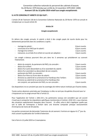 Convention collective nationale du personnel des cabinets d’avocats
Du 20 février 1979 étendue par arrêté du 13 novembre 1979 (IDCC 1000)
Avenant 125 du 12 juillet 2019 relatif aux congés exceptionnels
IDCC 1000 - Avenant 125 du 12 juillet 2019 relatif aux congés exceptionnels 2
IL A ETE CONVENU ET ARRETE CE QUI SUIT :
L’article 24 de l’avenant 118 de la Convention Collective Nationale du 20 février 1979 est annulé et
remplacé par ce nouvel article 24.
Article 24
Congés exceptionnels
En dehors des congés annuels, le salarié a droit à des congés payés de courte durée pour les
événements personnels dans les conditions ci-après :
- mariage du salarié : 8 jours ouvrés
- conclusion d’un PACS par le salarié : 8 jours ouvrés
- mariage d'un enfant : 2 jours ouvrés
- naissance, ou arrivée d’un enfant en vue de son adoption : 3 jours ouvrés
Les congés ci-dessus pourront être pris dans les 3 semaines qui précéderont ou suivront
l'événement.
- décès du conjoint, du partenaire de PACS, du concubin : 3 jours ouvrés
- décès d’un enfant : 5 jours ouvrés
- décès d’un autre descendant ou d’un ascendant du salarié : 3 jours ouvrés
- décès d’un ascendant ou descendant de son conjoint,
partenaire de PACS, ou concubin : 3 jours ouvrés
- décès d’un frère ou d’une sœur du salarié : 3 jours ouvrés
- Annonce au salarié de la survenance d’un handicap chez l’enfant : 2 jours ouvrés
- Annonce au salarié de la survenance d’un handicap chez
son conjoint, son partenaire de PACS, ou son concubin : 2 jours ouvrés
Ces dispositions ne se cumulent pas avec les avantages de même nature institués par d’autres textes.
Toutes autres absences autorisées par l'employeur si elles ne sont pas récupérées d'accord avec lui
s'imputeront sur le congé annuel fixé à l'article 21.
Pour l’application de l’article L 2261-23-1, les partenaires sociaux ont considéré que cet accord
n’avait pas à comporter les stipulations spécifiques mentionnées à l’article L 2232-10-1, sous réserves
des situations explicitement évoquées dans l'accord. En effet, celui-ci doit s’appliquer quelle que
soit la taille de l’entreprise a fortiori dans une branche composée presque exclusivement
d’entreprise de moins de 50 salariés.
Les parties conviennent de demander l’extension de cet avenant. Il entrera en vigueur le 1er
jour du
mois suivant la publication de l’arrêté d’extension.
Fait à Paris le 12 juillet 2019 en 3 exemplaires
 