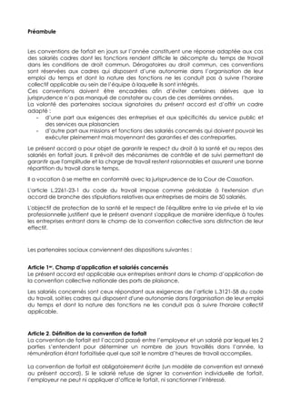 Préambule
Les conventions de forfait en jours sur l’année constituent une réponse adaptée aux cas
des salariés cadres dont les fonctions rendent difficile le décompte du temps de travail
dans les conditions de droit commun. Dérogatoires au droit commun, ces conventions
sont réservées aux cadres qui disposent d’une autonomie dans l’organisation de leur
emploi du temps et dont la nature des fonctions ne les conduit pas à suivre l’horaire
collectif applicable au sein de l’équipe à laquelle ils sont intégrés.
Ces conventions doivent être encadrées afin d’éviter certaines dérives que la
jurisprudence n’a pas manqué de constater au cours de ces dernières années.
La volonté des partenaires sociaux signataires du présent accord est d’offrir un cadre
adapté :
- d’une part aux exigences des entreprises et aux spécificités du service public et
des services aux plaisanciers
- d’autre part aux missions et fonctions des salariés concernés qui doivent pouvoir les
exécuter pleinement mais moyennant des garanties et des contreparties.
Le présent accord a pour objet de garantir le respect du droit à la santé et au repos des
salariés en forfait jours. Il prévoit des mécanismes de contrôle et de suivi permettant de
garantir que l'amplitude et la charge de travail restent raisonnables et assurent une bonne
répartition du travail dans le temps.
Il a vocation à se mettre en conformité avec la jurisprudence de la Cour de Cassation.
L'article L.2261-23-1 du code du travail impose comme préalable à l'extension d'un
accord de branche des stipulations relatives aux entreprises de moins de 50 salariés.
L'objectif de protection de la santé et le respect de l'équilibre entre la vie privée et la vie
professionnelle justifient que le présent avenant s'applique de manière identique à toutes
les entreprises entrant dans le champ de la convention collective sans distinction de leur
effectif.
Les partenaires sociaux conviennent des dispositions suivantes :
Article 1er. Champ d’application et salariés concernés
Le présent accord est applicable aux entreprises entrant dans le champ d’application de
la convention collective nationale des ports de plaisance.
Les salariés concernés sont ceux répondant aux exigences de l’article L.3121-58 du code
du travail, soit les cadres qui disposent d'une autonomie dans l'organisation de leur emploi
du temps et dont la nature des fonctions ne les conduit pas à suivre l'horaire collectif
applicable.
Article 2. Définition de la convention de forfait
La convention de forfait est l’accord passé entre l’employeur et un salarié par lequel les 2
parties s’entendent pour déterminer un nombre de jours travaillés dans l’année, la
rémunération étant forfaitisée quel que soit le nombre d’heures de travail accomplies.
La convention de forfait est obligatoirement écrite (un modèle de convention est annexé
au présent accord). Si le salarié refuse de signer la convention individuelle de forfait,
l’employeur ne peut ni appliquer d’office le forfait, ni sanctionner l’intéressé.
 