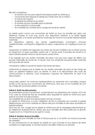 Elle doit comportera :
- la mention de l’accord collectif d'entreprise relatif au forfait jours
- l'autonomie dont dispose le salarié pour l'exécution de sa mission ;
- la nature des missions
- la période de référence du forfait
- le nombre de jours travaillés dans la période
- la rémunération contractuelle
- les modalités de contrôle de la charge de travail du salarié.
Le salarié ayant conclu une convention de forfait en jours ne travaille pas selon une
référence horaire et n’est pas soumis aux dispositions relatives à la durée légale
hebdomadaire, à la durée quotidienne maximale de travail et à la durée hebdomadaire
maximale.
Les dispositions relatives aux heures supplémentaires (contingent d’heures
supplémentaires, contrepartie obligatoire en repos, majorations) ne s’appliquent pas non
plus.
Cependant, le salarié doit organiser son temps de travail à l'intérieur de ce forfait annuel,
en respectant un repos quotidien continu de 11 heures entre 2 journées de travail et un
repos hebdomadaire minimum de 35 heures consécutives.
Il est rappelé que ces durées minimales de repos n'ont pas pour objet de définir une
journée habituelle de travail de 13 heures mais une amplitude exceptionnelle maximale
de la journée de travail.
L'employeur veillera à assurer le respect des temps de repos.
L'effectivité du respect par le salarié de ces durées minimales de repos et des temps de
repos en général implique pour ce dernier un droit à la déconnexion des outils de
communication à distance. Aussi l'employeur s'assurera de l'effectivité du droit à la
déconnexion.
Lorsqu’elles existent, les instances représentatives du personnel sont consultées chaque
année sur les recours aux conventions de forfait jours, ainsi que sur les modalités de suivi
de charge de travail des salariés concernés.
Article 3. Droit à la déconnexion
Les partenaires sociaux conviennent, conformément aux dispositions de l’article L.3121-64-
3 du code du travail de fixer les modalités selon lesquelles le salarié en forfait jours peut
exercer son droit à la déconnexion.
Les modalités de ce droit à la déconnexion sont les suivantes :
Le salarié en forfait jours n’a pas l’obligation de lire ou répondre aux courriels et appels
téléphoniques qui lui sont adressés en dehors des jours travaillés et des repos quotidiens et
hebdomadaires.
Dans tous les cas, l’usage par le salarié en forfait jours de la messagerie électronique ou
du téléphone professionnel en dehors des jours travaillés doit être justifié par la gravité,
l’urgence et/ ou l’importance du sujet en cause.
Article 4. Nombre de jours travaillés
Le nombre de jours travaillés est fixé à 218 jours par an. À ce forfait, est incluse la journée
de solidarité.
En cas d’embauche ou de départ du salarié en cours d’année et sous réserve de droits
complets à congés payés, le nombre de jours travaillés s’effectue au prorata.
 