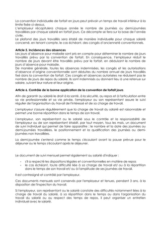 La convention individuelle de forfait en jours peut prévoir un temps de travail inférieur à la
limite fixée ci-dessus.
L’employeur récapitulera chaque année le nombre de journées ou demi-journées
travaillées par chaque salarié en forfait jours. Ce décompte se fera sur la base de l’année
civile.
Le plafond des jours travaillés sera établi de manière individuelle pour chaque salarié
concerné, en tenant compte, le cas échéant, des congés d’ancienneté conventionnels.
Article 5. Incidences des absences
Les jours d’absence pour maladie sont pris en compte pour déterminer le nombre de jours
travaillés prévu par la convention de forfait. En conséquence, l’employeur réduit le
nombre de jours devant être travaillés prévu par le forfait, en déduisant le nombre de
jours d’absence pour maladie.
De manière générale, toutes les absences indemnisées, les congés et les autorisations
d’absence d’origine conventionnelle sont déduites du nombre annuel de jours travaillés
fixé dans la convention de forfait. Ces congés et absences autorisées ne réduisent pas le
nombre de jours de repos du salarié. Ils sont indemnisés ou donnent lieu à une retenue sur
salaire, suivant leur nature et leur origine.
Article 6. Contrôle de la bonne application de la convention de forfait jours
Afin de garantir au salarié le droit à la santé, à la sécurité, au repos et à l'articulation entre
sa vie professionnelle et sa vie privée, l'employeur ou son représentant assure le suivi
régulier de l'organisation du travail de l'intéressé et de sa charge de travail.
L'employeur s'assure régulièrement que la charge de travail du salarié est raisonnable et
permet une bonne répartition dans le temps de son travail.
L'employeur, son représentant ou le salarié sous le contrôle et la responsabilité de
l'employeur ou de son représentant établit, par tout moyen, tous les mois, un document
de suivi individuel qui permet de faire apparaître : le nombre et la date des journées ou
demi-journées travaillées, le positionnement et la qualification des journées ou demi-
journées non travaillées.
La demi-journée s'entend comme le temps s'écoulant avant la pause prévue pour le
déjeuner ou le temps s'écoulant après le déjeuner.
Le document de suivi mensuel permet également au salarié d'indiquer :
- s'il a respecté les dispositions légales et conventionnelles en matière de repos
- le cas échéant, toute difficulté liée à sa charge de travail et/ ou à la répartition
dans le temps de son travail et/ ou à l'amplitude de ses journées de travail.
Il est contresigné et contrôlé par l'employeur.
Ces documents mensuels sont conservés par l'employeur et tenues, pendant 3 ans, à la
disposition de l'inspection du travail.
Si l'employeur, son représentant ou le salarié constate des difficultés notamment liées à la
charge de travail du salarié, à sa répartition dans le temps ou dans l'organisation du
travail du salarié ou au respect des temps de repos, il peut organiser un entretien
individuel avec le salarié.
 