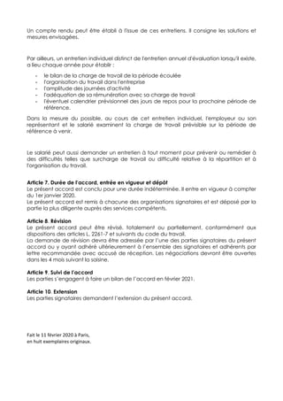 Un compte rendu peut être établi à l'issue de ces entretiens. Il consigne les solutions et
mesures envisagées.
Par ailleurs, un entretien individuel distinct de l'entretien annuel d'évaluation lorsqu'il existe,
a lieu chaque année pour établir :
- le bilan de la charge de travail de la période écoulée
- l'organisation du travail dans l'entreprise
- l'amplitude des journées d'activité
- l'adéquation de sa rémunération avec sa charge de travail
- l'éventuel calendrier prévisionnel des jours de repos pour la prochaine période de
référence.
Dans la mesure du possible, au cours de cet entretien individuel, l'employeur ou son
représentant et le salarié examinent la charge de travail prévisible sur la période de
référence à venir.
Le salarié peut aussi demander un entretien à tout moment pour prévenir ou remédier à
des difficultés telles que surcharge de travail ou difficulté relative à la répartition et à
l'organisation du travail.
Article 7. Durée de l’accord, entrée en vigueur et dépôt
Le présent accord est conclu pour une durée indéterminée. Il entre en vigueur à compter
du 1er janvier 2020.
Le présent accord est remis à chacune des organisations signataires et est déposé par la
partie la plus diligente auprès des services compétents.
Article 8. Révision
Le présent accord peut être révisé, totalement ou partiellement, conformément aux
dispositions des articles L. 2261-7 et suivants du code du travail.
La demande de révision devra être adressée par l’une des parties signataires du présent
accord ou y ayant adhéré ultérieurement à l’ensemble des signataires et adhérents par
lettre recommandée avec accusé de réception. Les négociations devront être ouvertes
dans les 4 mois suivant la saisine.
Article 9. Suivi de l’accord
Les parties s’engagent à faire un bilan de l’accord en février 2021.
Article 10. Extension
Les parties signataires demandent l’extension du présent accord.
Fait le 11 février 2020 à Paris,
en huit exemplaires originaux.
 
