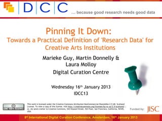 … because good research needs good data




                           Pinning It Down:
Towards a Practical Definition of 'Research Data' for
             Creative Arts Institutions
                       Marieke Guy, Martin Donnelly &
                                Laura Molloy
                           Digital Curation Centre

                                 Wednesday 16th January 2013
                                          IDCC13

       This work is licensed under the Creative Commons Attribution-NonCommercial-ShareAlike 2.5 UK: Scotland
       License. To view a copy of this license, visit http://creativecommons.org/licenses/by-nc-sa/2.5/scotland/ ;
       or, (b) send a letter to Creative Commons, 543 Howard Street, 5th Floor, San Francisco, California, 94105,    Funded by:
       USA.


      8th International Digital Curation Conference, Amsterdam, 16 th January 2013
 