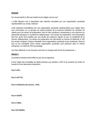 Article2
Un nouvel article 3.3ter est inséré et est rédigé comme suit :
« 3.3ter Moyens mis à disposition des salariés mandatés par une organisation syndicale
représentative au niveau national
Le/la salarié(e) mandaté(e) par une organisation syndicale représentative pour siéger dans
une commission ou un groupe de travail paritaire de la branche bénéficie du maintien de
salaire pour les temps de préparation intra et inter syndicaux nécessaires à ces réunions en
présentiel physique ou conférence téléphonique. Ces temps de préparation sont décomptés
dès lors qu’ils sont justifiés par une feuille de présence signée ou par un justificatif de la
réunion téléphonique. Ce temps de préparation est décompté en heures et plafonné à 70h
par année civilepour chaque mandaté d’une organisation syndicale et par entreprise. Dans le
cas où les mandatés d’une même organisation syndicale sont présents dans la même
entreprise, ce crédit de 70h est partagé.
Les frais afférents à ces réunions sont pris en charge parle fonds du paritarisme. »
Article 3
Le présent avenant prend effet au jour de sa signature.
Il fera l’objet des formalités de dépôt prévues aux articles L.2231-6 et suivants du Code du
travail et d’une demande d’extension.
Pour la CGT,
Pour la CGT-FO,
Pour la Fédération des services - CFDT,
Pour le GSOTF,
Pour le CNEA,
Pour CAP FRANCE,
 