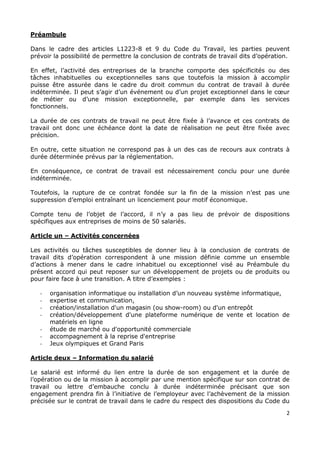 2
Préambule
Dans le cadre des articles L1223-8 et 9 du Code du Travail, les parties peuvent
prévoir la possibilité de permettre la conclusion de contrats de travail dits d’opération.
En effet, l’activité des entreprises de la branche comporte des spécificités ou des
tâches inhabituelles ou exceptionnelles sans que toutefois la mission à accomplir
puisse être assurée dans le cadre du droit commun du contrat de travail à durée
indéterminée. Il peut s’agir d’un événement ou d’un projet exceptionnel dans le cœur
de métier ou d’une mission exceptionnelle, par exemple dans les services
fonctionnels.
La durée de ces contrats de travail ne peut être fixée à l’avance et ces contrats de
travail ont donc une échéance dont la date de réalisation ne peut être fixée avec
précision.
En outre, cette situation ne correspond pas à un des cas de recours aux contrats à
durée déterminée prévus par la réglementation.
En conséquence, ce contrat de travail est nécessairement conclu pour une durée
indéterminée.
Toutefois, la rupture de ce contrat fondée sur la fin de la mission n’est pas une
suppression d’emploi entraînant un licenciement pour motif économique.
Compte tenu de l’objet de l’accord, il n’y a pas lieu de prévoir de dispositions
spécifiques aux entreprises de moins de 50 salariés.
Article un – Activités concernées
Les activités ou tâches susceptibles de donner lieu à la conclusion de contrats de
travail dits d’opération correspondent à une mission définie comme un ensemble
d’actions à mener dans le cadre inhabituel ou exceptionnel visé au Préambule du
présent accord qui peut reposer sur un développement de projets ou de produits ou
pour faire face à une transition. A titre d’exemples :
- organisation informatique ou installation d’un nouveau système informatique,
- expertise et communication,
- création/installation d'un magasin (ou show-room) ou d'un entrepôt
- création/développement d'une plateforme numérique de vente et location de
matériels en ligne
- étude de marché ou d'opportunité commerciale
- accompagnement à la reprise d'entreprise
- Jeux olympiques et Grand Paris
Article deux – Information du salarié
Le salarié est informé du lien entre la durée de son engagement et la durée de
l’opération ou de la mission à accomplir par une mention spécifique sur son contrat de
travail ou lettre d’embauche conclu à durée indéterminée précisant que son
engagement prendra fin à l’initiative de l’employeur avec l’achèvement de la mission
précisée sur le contrat de travail dans le cadre du respect des dispositions du Code du
 