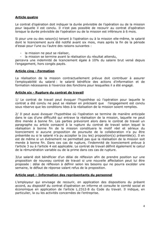 4
Article quatre
Le contrat d’opération doit indiquer la durée prévisible de l’opération ou de la mission
pour laquelle il est conclu. Il n’est pas possible de recourir au contrat d’opération
lorsque la durée prévisible de l’opération ou de la mission est inférieure à 6 mois.
Si pour une ou des raison(s) tenant à l’opération ou à la mission elle-même, le salarié
dont le licenciement aura été notifié avant six mois, mais après la fin de la période
d’essai pour l’une ou l’autre des raisons suivantes :
- la mission ne peut se réaliser,
- la mission se termine avant la réalisation du résultat attendu,
percevra une indemnité de licenciement égale à 10% du salaire brut versé depuis
l’engagement, hors congés payés.
Article cinq - Formation
La réalisation de la mission contractuellement prévue doit contribuer à assurer
l’employabilité du salarié : le salarié bénéficie des actions d’information et de
formation nécessaires à l’exercice des fonctions pour lesquelles il a été engagé.
Article six - Rupture du contrat de travail
1/ Le contrat de travail peut évoquer l’hypothèse où l’opération pour laquelle le
contrat a été conclu ne peut se réaliser en précisant que l’engagement est conclu
sous réserve que les conditions liées à la réalisation de la mission soient remplies.
2/ Il peut aussi évoquer l’hypothèse où l’opération se termine de manière anticipée
dans le cas d’une difficulté qui entrave la réalisation de la mission, laquelle ne peut
être menée à bonne fin. Les parties prévoiront alors dans le contrat de travail un
paragraphe ou article consacré à la rupture du contrat de travail selon lequel la
réalisation à bonne fin de la mission constituera le motif réel et sérieux du
licenciement si aucune proposition de poursuite de la collaboration n’a pu être
présentée ou si le salarié n’a pu accepter la (ou les) proposition(s) présentée(s). Il en
est de même si un évènement ne permettait pas que la réalisation de la mission soit
menée à bonne fin. Dans ces cas de rupture, l’indemnité de licenciement prévue à
l’article 3 ou à l’article 4 est applicable. Le contrat de travail définit également le calcul
de la rémunération variable ou de la prime dans ces cas de rupture.
3/Le salarié doit bénéficier d’un délai de réflexion afin de prendre position sur une
proposition de nouveau contrat de travail si une nouvelle affectation peut lui être
proposée : délai de réflexion à définir selon les besoins qui ne pourra excéder une
semaine, le défaut de réponse valant refus de la proposition.
Article sept – Information des représentants du personnel
L’employeur qui envisage de recourir, en application des dispositions du présent
accord, au dispositif du contrat d’opération en informe et consulte le comité social et
économique en application de l’article L.2312-8 du Code du travail. Il indique, en
particulier, la ou les activités concernées de l’entreprise.
 