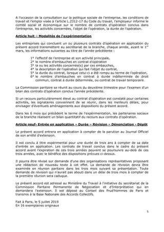 5
A l’occasion de la consultation sur la politique sociale de l’entreprise, les conditions de
travail et l’emploi visée à l’article L.2312-17 du Code du travail, l’employeur informe le
comité social et économique sur le nombre de contrats d’opération conclus dans
l’entreprise, les activités concernées, l’objet de l’opération, la durée de l’opération.
Article huit – Modalités de l’expérimentation
Les entreprises qui concluent un ou plusieurs contrats d’opération en application du
présent accord transmettent au secrétariat de la branche, chaque année, avant le 1er
mars, les informations suivantes au titre de l’année précédente :
1° l’effectif de l’entreprise et son activité principale,
2° le nombre d’embauches en contrat d’opération
3° la ou les activités concernée(s) par ces embauches,
4° la description de l’opération qui fait l’objet du contrat,
5° la durée du contrat, lorsque celui-ci a été rompu au terme de l’opération,
6° le nombre d’embauches en contrat à durée indéterminée de droit
commun, contrat à durée déterminée, ou contrat de travail temporaire.
La Commission paritaire se réunit au cours du deuxième trimestre pour l’examen d’un
bilan des contrats d’opération conclus l’année précédente.
Si un recours particulièrement élevé au contrat d’opération est constaté pour certaines
activités, les signataires conviennent de se réunir, dans les meilleurs délais, pour
envisager d’éventuels aménagements aux dispositions du présent accord.
Dans les 6 mois qui précèdent le terme de l’expérimentation, les partenaires sociaux
de la branche réalisent un bilan quantitatif du recours aux contrats d’opération.
Article neuf- Entrée en application – Durée – Révision – Dénonciation - Dépôt
Le présent accord entrera en application à compter de la parution au Journal Officiel
de son arrêté d’extension.
Il est conclu à titre expérimental pour une durée de trois ans à compter de sa date
d’entrée en application. Les contrats de travail conclus dans le cadre du présent
accord avant l’expiration de ces trois années peuvent se poursuivre au-delà de ces
trois années, avec le bénéfice des dispositions prévues ci-dessus.
Il pourra être révisé sur demande d’une des organisations représentatives proposant
une rédaction de nouveau texte à cet effet. La demande de révision devra être
examinée en réunion paritaire dans les trois mois suivant sa présentation. Toute
demande de révision qui n’aurait pas abouti dans un délai de trois mois à compter de
la première réunion sera caduque.
Le présent accord est adressé au Ministère du Travail à l’initiative du secrétariat de la
Commission Paritaire Permanente de Négociation et d’Interprétation qui en
demandera l’extension. Il est déposé au Conseil des Prud’hommes de Paris et
transmis à la Base Nationale des Accords Collectifs.
Fait à Paris, le 5 juillet 2019
En 16 exemplaires originaux
 