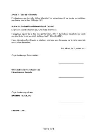 Page 2 sur 3
Article 3 – Date de versement
L’obligation conventionnelle, définie à l’article 2 du présent accord, est versée en totalité en
une fois au plus tard au 28 février 2021.
Article 4 – Durée et formalités relatives à l’accord
Le présent accord est conclu pour une durée déterminée.
Il s’applique à partir de la date fixée par l’article L. 2261-1 du Code du travail et n’est valide
que pour la durée de son objet, soit jusqu’au 31 décembre 2021.
Il sera déposé conformément à la loi et son extension sera demandée par la partie patronale
au nom des signataires.
Fait à Paris, le 15 janvier 2021
Organisations professionnelles :
_________________________
Union nationale des industries de
l’Ameublement français
_________________________
Organisations syndicales :
BATI MAT T.P. C.F.T.C.
_________________________
FNSCBA - C.G.T.
_________________________
 