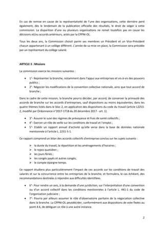 2
En cas de remise en cause de la représentativité de l’une des organisations, cette dernière perd
également, dès le lendemain de la publication officielle des résultats, le droit de siéger à cette
commission. La disparition d’une ou plusieurs organisations ne remet toutefois pas en cause les
décisions et/ou accords antérieurs, actés par la CPPNI-OL.
Tous les deux ans, la Commission choisit parmi ses membres un Président et un Vice-Président
chacun appartenant à un collège différent. L’année de sa mise en place, la Commission sera présidée
par un représentant du collège salarié.
ARTICLE 3 : Missions
La commission exerce les missions suivantes :
 1°- Représenter la branche, notamment dans l'appui aux entreprises et vis-à-vis des pouvoirs
publics ;
 2°- Négocier les modifications de la convention collective nationale, ainsi que tout accord de
branche ;
Dans le cadre de cette mission, la branche pourra décider, par accord, de conserver la primauté des
accords de branche sur les accords d’entreprises, sauf dispositions au moins équivalentes, dans les
quatre thèmes listés dans le bloc 2, en application des dispositions du code du travail (article L2253-
2, modifié par Ordonnance n°2017-1718 du 20 décembre 2017 - art. 1).
 3°- Assurer le suivi des régimes de prévoyance et frais de santé collectifs ;
 4°- Exercer un rôle de veille sur les conditions de travail et l'emploi ;
 5°- Etablir un rapport annuel d'activité qu'elle verse dans la base de données nationale
mentionnée à l'article L. 2231-5-1.
Ce rapport comprend un bilan des accords collectifs d'entreprise conclus sur les sujets suivants :
 la durée du travail, la répartition et les aménagements d’horaires ;
 le repos quotidien ;
 les jours fériés ;
 les congés payés et autres congés;
 le compte épargne-temps.
Ce rapport étudiera plus particulièrement l'impact de ces accords sur les conditions de travail des
salariés et sur la concurrence entre les entreprises de la branche, et formulera, le cas échéant, des
recommandations destinées à répondre aux difficultés identifiées.
 6°- Pour rendre un avis, à la demande d'une juridiction, sur l'interprétation d'une convention
ou d'un accord collectif dans les conditions mentionnées à l'article L. 441-1 du code de
l'organisation judiciaire ;
 7°- Pourra par ailleurs assumer le rôle d’observatoire paritaire de la négociation collective
dans la branche. La CPPNI-OL peutdécider, conformément aux dispositions de vote fixées au
point 4.6, de déléguer ce rôle à une autre instance.
 