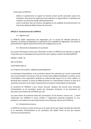3
D’autre part, la CPPNI-OL :
- élabore le questionnaire du rapport de branche annuel qu’elle commande auprès d’un
prestataire, choisi parmi les organismes ayant répondu à un appel d’offres, et répondant aux
conditions du cahier des charges établi paritairement.
- vient se substituer dans ses missions, prérogatives et ses modalités de fonctionnement à la
Commission Nationale Mixte Paritaire de la branche.
ARTICLE 4 : fonctionnement de la CPPNI-OL
4.1 : Agenda social
La CPPNI-OL établit l’organisation des négociations par un accord de méthode prévoyant le
calendrier, les thèmes de négociations, la périodicité et les modalités de négociations. Cet accord et
particulièrement l’agenda social de la branche sera renégocié tous les ans.
4.2 : Adresse de correspondance et secrétariat
Les accords d’entreprises soumis pour information et veille à la CPPNI-OL sont adressés au siège de
l’association pour le développement du paritarisme dans l’optique lunetterie de détail (ADPOLD) :
ADPOLD – CPPNI - OL
185 rue de Bercy
75579 PARIS Cedex 12
ou à l’adresse mail suivante : adpold.association@yahoo.fr
Les demandes d’interprétation et de conciliation devront être adressées par courrier recommandé
avec accusé réception ainsi que par mail, par la partie la plus diligente (employeur ou salarié, ou par
l’intermédiaire d’une organisation syndicale ou professionnelle auquel l’un ou l’autre adhère). La
demande devra expliciter la nature du différend portant sur l’interprétation à donner au texte de la
convention ainsi que le ou les textes conventionnels sur lesquels l’interprétation est demandée.
Le secrétariat de l’ADPOLD a pour mission d’accuser réception des accords et/ou demandes
d’interprétation et de conciliation auprès des entreprises émettrices, et de transmettre ces
documents aux membres de la CPPNI-OL par mail.
Les autres tâches de secrétariat (envoi des convocations, PV de réunions, courriers etc. …) seront
indemnisées par l’ADPOLD et seront confiées à l’organisation patronale présidente ou vice-
présidente. Les conditions de cette indemnisation seront fixées par décision de la CPPNI-OL.
4.3 : Périodicité des réunions
La CPPNI-OL est réunie au moins six fois par an et autant de fois que l’exige l’actualité de la branche
et les demandes d’interprétation et de conciliation. Elle établit l’ordre du jour des réunions
ordinaires et extraordinaires.
 