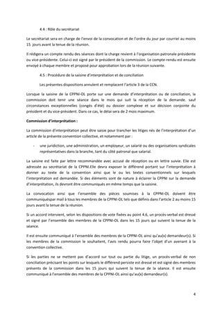 4
4.4 : Rôle du secrétariat
Le secrétariat sera en charge de l’envoi de la convocation et de l’ordre du jour par courriel au moins
15 jours avant la tenue de la réunion.
Il rédigera un compte rendu des séances dont la charge revient à l’organisation patronale présidente
ou vice-présidente. Celui-ci est signé par le président de la commission. Le compte-rendu est ensuite
envoyé à chaque membre et proposé pour approbation lors de la réunion suivante.
4.5 : Procédure de la saisine d’interprétation et de conciliation
Les présentes dispositions annulent et remplacent l’article 3 de la CCN.
Lorsque la saisine de la CPPNI-OL porte sur une demande d’interprétation ou de conciliation, la
commission doit tenir une séance dans le mois qui suit la réception de la demande, sauf
circonstances exceptionnelles (congés d’été) ou dossier complexe et sur décision conjointe du
président et du vice-président. Dans ce cas, le délai sera de 2 mois maximum.
Commission d’interprétation :
La commission d’interprétation peut être saisie pour trancher les litiges nés de l’interprétation d’un
article de la présente convention collective, et notamment par :
- une juridiction, une administration, un employeur, un salarié ou des organisations syndicales
représentatives dans la branche, tant du côté patronal que salarial.
La saisine est faite par lettre recommandée avec accusé de réception ou en lettre suivie. Elle est
adressée au secrétariat de la CPPNI.Elle devra exposer le différend portant sur l’interprétation à
donner au texte de la convention ainsi que le ou les textes conventionnels sur lesquels
l’interprétation est demandée. Si des éléments sont de nature à éclairer la CPPNI sur la demande
d’interprétation, ils devront être communiqués en même temps que la saisine.
La convocation ainsi que l’ensemble des pièces soumises à la CPPNI-OL doivent être
communiquéspar mail à tous les membres de la CPPNI-OL tels que définis dans l’article 2 au moins 15
jours avant la tenue de la réunion.
Si un accord intervient, selon les dispositions de vote fixées au point 4.6, un procès-verbal est dressé
et signé par l’ensemble des membres de la CPPNI-OL dans les 15 jours qui suivent la tenue de la
séance.
Il est ensuite communiqué à l’ensemble des membres de la CPPNI-OL ainsi qu’au(x) demandeur(s). Si
les membres de la commission le souhaitent, l’avis rendu pourra faire l’objet d’un avenant à la
convention collective.
Si les parties ne se mettent pas d’accord sur tout ou partie du litige, un procès-verbal de non
conciliation précisant les points sur lesquels le différend persiste est dressé et est signé des membres
présents de la commission dans les 15 jours qui suivent la tenue de la séance. Il est ensuite
communiqué à l’ensemble des membres de la CPPNI-OL ainsi qu’au(x) demandeur(s).
 