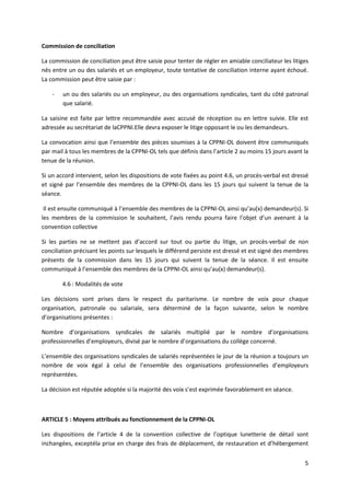 5
Commission de conciliation
La commission de conciliation peut être saisie pour tenter de régler en amiable conciliateur les litiges
nés entre un ou des salariés et un employeur, toute tentative de conciliation interne ayant échoué.
La commission peut être saisie par :
- un ou des salariés ou un employeur, ou des organisations syndicales, tant du côté patronal
que salarié.
La saisine est faite par lettre recommandée avec accusé de réception ou en lettre suivie. Elle est
adressée au secrétariat de laCPPNI.Elle devra exposer le litige opposant le ou les demandeurs.
La convocation ainsi que l’ensemble des pièces soumises à la CPPNI-OL doivent être communiqués
par mail à tous les membres de la CPPNI-OL tels que définis dans l’article 2 au moins 15 jours avant la
tenue de la réunion.
Si un accord intervient, selon les dispositions de vote fixées au point 4.6, un procès-verbal est dressé
et signé par l’ensemble des membres de la CPPNI-OL dans les 15 jours qui suivent la tenue de la
séance.
Il est ensuite communiqué à l’ensemble des membres de la CPPNI-OL ainsi qu’au(x) demandeur(s). Si
les membres de la commission le souhaitent, l’avis rendu pourra faire l’objet d’un avenant à la
convention collective
Si les parties ne se mettent pas d’accord sur tout ou partie du litige, un procès-verbal de non
conciliation précisant les points sur lesquels le différend persiste est dressé et est signé des membres
présents de la commission dans les 15 jours qui suivent la tenue de la séance. Il est ensuite
communiqué à l’ensemble des membres de la CPPNI-OL ainsi qu’au(x) demandeur(s).
4.6 : Modalités de vote
Les décisions sont prises dans le respect du paritarisme. Le nombre de voix pour chaque
organisation, patronale ou salariale, sera déterminé de la façon suivante, selon le nombre
d’organisations présentes :
Nombre d’organisations syndicales de salariés multiplié par le nombre d’organisations
professionnelles d’employeurs, divisé par le nombre d’organisations du collège concerné.
L’ensemble des organisations syndicales de salariés représentées le jour de la réunion a toujours un
nombre de voix égal à celui de l’ensemble des organisations professionnelles d’employeurs
représentées.
La décision est réputée adoptée si la majorité des voix s’est exprimée favorablement en séance.
ARTICLE 5 : Moyens attribués au fonctionnement de la CPPNI-OL
Les dispositions de l’article 4 de la convention collective de l’optique lunetterie de détail sont
inchangées, exceptéla prise en charge des frais de déplacement, de restauration et d’hébergement
 