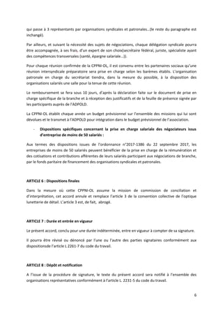 6
qui passe à 3 représentants par organisations syndicales et patronales…(le reste du paragraphe est
inchangé).
Par ailleurs, et suivant la nécessité des sujets de négociations, chaque délégation syndicale pourra
être accompagnée, à ses frais, d’un expert de son choix(secrétaire fédéral, juriste, spécialiste ayant
des compétences transversales (santé, épargne salariale…)).
Pour chaque réunion confirmée de la CPPNI-OL, il est convenu entre les partenaires sociaux qu’une
réunion intersyndicale préparatoire sera prise en charge selon les barèmes établis. L’organisation
patronale en charge du secrétariat tiendra, dans la mesure du possible, à la disposition des
organisations salariés une salle pour la tenue de cette réunion.
Le remboursement se fera sous 10 jours, d’après la déclaration faite sur le document de prise en
charge spécifique de la branche et à réception des justificatifs et de la feuille de présence signée par
les participants auprès de l’ADPOLD.
La CPPNI-OL établit chaque année un budget prévisionnel sur l’ensemble des missions qui lui sont
dévolues et le transmet à l’ADPOLD pour intégration dans le budget prévisionnel de l’association.
- Dispositions spécifiques concernant la prise en charge salariale des négociateurs issus
d’entreprise de moins de 50 salariés :
Aux termes des dispositions issues de l’ordonnance n°2017-1386 du 22 septembre 2017, les
entreprises de moins de 50 salariés peuvent bénéficier de la prise en charge de la rémunération et
des cotisations et contributions afférentes de leurs salariés participant aux négociations de branche,
par le fonds paritaire de financement des organisations syndicales et patronales.
ARTICLE 6 : Dispositions finales
Dans la mesure où cette CPPNI-OL assume la mission de commission de conciliation et
d’interprétation, cet accord annule et remplace l’article 3 de la convention collective de l’optique
lunetterie de détail. L’article 3 est, de fait, abrogé.
ARTICLE 7 : Durée et entrée en vigueur
Le présent accord, conclu pour une durée indéterminée, entre en vigueur à compter de sa signature.
Il pourra être révisé ou dénoncé par l’une ou l’autre des parties signataires conformément aux
dispositionsde l’article L 2261-7 du code du travail.
ARTICLE 8 : Dépôt et notification
A l’issue de la procédure de signature, le texte du présent accord sera notifié à l’ensemble des
organisations représentatives conformément à l’article L. 2231-5 du code du travail.
 