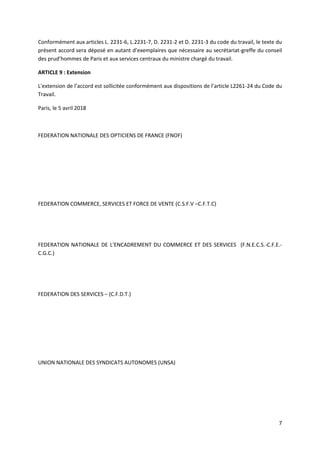 7
Conformément aux articles L. 2231-6, L.2231-7, D. 2231-2 et D. 2231-3 du code du travail, le texte du
présent accord sera déposé en autant d’exemplaires que nécessaire au secrétariat-greffe du conseil
des prud’hommes de Paris et aux services centraux du ministre chargé du travail.
ARTICLE 9 : Extension
L'extension de l’accord est sollicitée conformément aux dispositions de l’article L2261-24 du Code du
Travail.
Paris, le 5 avril 2018
FEDERATION NATIONALE DES OPTICIENS DE FRANCE (FNOF)
FEDERATION COMMERCE, SERVICES ET FORCE DE VENTE (C.S.F.V –C.F.T.C)
FEDERATION NATIONALE DE L'ENCADREMENT DU COMMERCE ET DES SERVICES (F.N.E.C.S.-C.F.E.-
C.G.C.)
FEDERATION DES SERVICES – (C.F.D.T.)
UNION NATIONALE DES SYNDICATS AUTONOMES (UNSA)
 