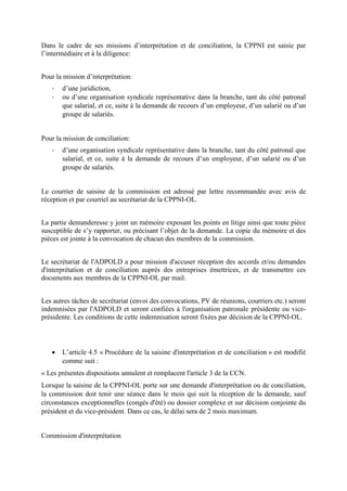 Dans le cadre de ses missions d’interprétation et de conciliation, la CPPNI est saisie par
l’intermédiaire et à la diligence:
Pour la mission d’interprétation:
- d’une juridiction,
- ou d’une organisation syndicale représentative dans la branche, tant du côté patronal
que salarial, et ce, suite à la demande de recours d’un employeur, d’un salarié ou d’un
groupe de salariés.
Pour la mission de conciliation:
- d’une organisation syndicale représentative dans la branche, tant du côté patronal que
salarial, et ce, suite à la demande de recours d’un employeur, d’un salarié ou d’un
groupe de salariés.
Le courrier de saisine de la commission est adressé par lettre recommandée avec avis de
réception et par courriel au secrétariat de la CPPNI-OL.
La partie demanderesse y joint un mémoire exposant les points en litige ainsi que toute pièce
susceptible de s’y rapporter, ou précisant l’objet de la demande. La copie du mémoire et des
pièces est jointe à la convocation de chacun des membres de la commission.
Le secrétariat de l'ADPOLD a pour mission d'accuser réception des accords et/ou demandes
d'interprétation et de conciliation auprès des entreprises émettrices, et de transmettre ces
documents aux membres de la CPPNI-OL par mail.
Les autres tâches de secrétariat (envoi des convocations, PV de réunions, courriers etc.) seront
indemnisées par l'ADPOLD et seront confiées à l'organisation patronale présidente ou vice-
présidente. Les conditions de cette indemnisation seront fixées par décision de la CPPNI-OL.
 L’article 4.5 « Procédure de la saisine d'interprétation et de conciliation » est modifié
comme suit :
« Les présentes dispositions annulent et remplacent l'article 3 de la CCN.
Lorsque la saisine de la CPPNI-OL porte sur une demande d'interprétation ou de conciliation,
la commission doit tenir une séance dans le mois qui suit la réception de la demande, sauf
circonstances exceptionnelles (congés d'été) ou dossier complexe et sur décision conjointe du
président et du vice-président. Dans ce cas, le délai sera de 2 mois maximum.
Commission d'interprétation
 
