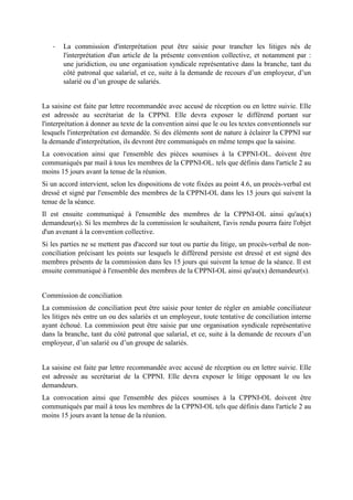 - La commission d'interprétation peut être saisie pour trancher les litiges nés de
l'interprétation d'un article de la présente convention collective, et notamment par :
une juridiction, ou une organisation syndicale représentative dans la branche, tant du
côté patronal que salarial, et ce, suite à la demande de recours d’un employeur, d’un
salarié ou d’un groupe de salariés.
La saisine est faite par lettre recommandée avec accusé de réception ou en lettre suivie. Elle
est adressée au secrétariat de la CPPNI. Elle devra exposer le différend portant sur
l'interprétation à donner au texte de la convention ainsi que le ou les textes conventionnels sur
lesquels l'interprétation est demandée. Si des éléments sont de nature à éclairer la CPPNI sur
la demande d'interprétation, ils devront être communiqués en même temps que la saisine.
La convocation ainsi que l'ensemble des pièces soumises à la CPPNI-OL. doivent être
communiqués par mail à tous les membres de la CPPNI-OL. tels que définis dans l'article 2 au
moins 15 jours avant la tenue de la réunion.
Si un accord intervient, selon les dispositions de vote fixées au point 4.6, un procès-verbal est
dressé et signé par l'ensemble des membres de la CPPNI-OL dans les 15 jours qui suivent la
tenue de la séance.
Il est ensuite communiqué à l'ensemble des membres de la CPPNI-OL ainsi qu'au(x)
demandeur(s). Si les membres de la commission le souhaitent, l'avis rendu pourra faire l'objet
d'un avenant à la convention collective.
Si les parties ne se mettent pas d'accord sur tout ou partie du litige, un procès-verbal de non-
conciliation précisant les points sur lesquels le différend persiste est dressé et est signé des
membres présents de la commission dans les 15 jours qui suivent la tenue de la séance. Il est
ensuite communiqué à l'ensemble des membres de la CPPNI-OL ainsi qu'au(x) demandeur(s).
Commission de conciliation
La commission de conciliation peut être saisie pour tenter de régler en amiable conciliateur
les litiges nés entre un ou des salariés et un employeur, toute tentative de conciliation interne
ayant échoué. La commission peut être saisie par une organisation syndicale représentative
dans la branche, tant du côté patronal que salarial, et ce, suite à la demande de recours d’un
employeur, d’un salarié ou d’un groupe de salariés.
La saisine est faite par lettre recommandée avec accusé de réception ou en lettre suivie. Elle
est adressée au secrétariat de la CPPNI. Elle devra exposer le litige opposant le ou les
demandeurs.
La convocation ainsi que l'ensemble des pièces soumises à la CPPNI-OL doivent être
communiqués par mail à tous les membres de la CPPNI-OL tels que définis dans l'article 2 au
moins 15 jours avant la tenue de la réunion.
 