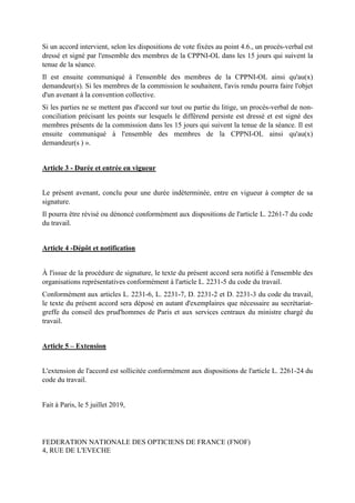 Si un accord intervient, selon les dispositions de vote fixées au point 4.6., un procès-verbal est
dressé et signé par l'ensemble des membres de la CPPNI-OL dans les 15 jours qui suivent la
tenue de la séance.
Il est ensuite communiqué à l'ensemble des membres de la CPPNI-OL ainsi qu'au(x)
demandeur(s). Si les membres de la commission le souhaitent, l'avis rendu pourra faire l'objet
d'un avenant à la convention collective.
Si les parties ne se mettent pas d'accord sur tout ou partie du litige, un procès-verbal de non-
conciliation précisant les points sur lesquels le différend persiste est dressé et est signé des
membres présents de la commission dans les 15 jours qui suivent la tenue de la séance. Il est
ensuite communiqué à l'ensemble des membres de la CPPNI-OL ainsi qu'au(x)
demandeur(s ) ».
Article 3 - Durée et entrée en vigueur
Le présent avenant, conclu pour une durée indéterminée, entre en vigueur à compter de sa
signature.
Il pourra être révisé ou dénoncé conformément aux dispositions de l'article L. 2261-7 du code
du travail.
Article 4 -Dépôt et notification
À l'issue de la procédure de signature, le texte du présent accord sera notifié à l'ensemble des
organisations représentatives conformément à l'article L. 2231-5 du code du travail.
Conformément aux articles L. 2231-6, L. 2231-7, D. 2231-2 et D. 2231-3 du code du travail,
le texte du présent accord sera déposé en autant d'exemplaires que nécessaire au secrétariat-
greffe du conseil des prud'hommes de Paris et aux services centraux du ministre chargé du
travail.
Article 5 – Extension
L'extension de l'accord est sollicitée conformément aux dispositions de l'article L. 2261-24 du
code du travail.
Fait à Paris, le 5 juillet 2019,
FEDERATION NATIONALE DES OPTICIENS DE FRANCE (FNOF)
4, RUE DE L'EVECHE
 