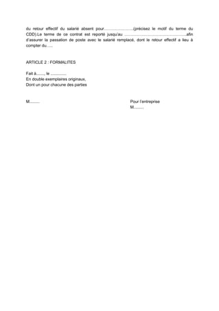 du retour effectif du salarié absent pour………………….(précisez le motif du terme du
CDD).Le terme de ce contrat est reporté jusqu’au ……………………………………….afin
d’assurer la passation de poste avec le salarié remplacé, dont le retour effectif a lieu à
compter du…..
ARTICLE 2 : FORMALITES
Fait à......., le ..............
En double exemplaires originaux,
Dont un pour chacune des parties
M......... Pour l’entreprise
M.........
 