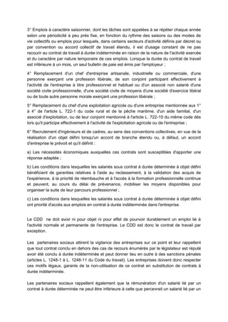 3° Emplois à caractère saisonnier, dont les tâches sont appelées à se répéter chaque année
selon une périodicité à peu près fixe, en fonction du rythme des saisons ou des modes de
vie collectifs ou emplois pour lesquels, dans certains secteurs d'activité définis par décret ou
par convention ou accord collectif de travail étendu, il est d'usage constant de ne pas
recourir au contrat de travail à durée indéterminée en raison de la nature de l'activité exercée
et du caractère par nature temporaire de ces emplois. Lorsque la durée du contrat de travail
est inférieure à un mois, un seul bulletin de paie est émis par l'employeur ;
4° Remplacement d'un chef d'entreprise artisanale, industrielle ou commerciale, d'une
personne exerçant une profession libérale, de son conjoint participant effectivement à
l'activité de l'entreprise à titre professionnel et habituel ou d'un associé non salarié d'une
société civile professionnelle, d'une société civile de moyens d'une société d'exercice libéral
ou de toute autre personne morale exerçant une profession libérale ;
5° Remplacement du chef d'une exploitation agricole ou d'une entreprise mentionnée aux 1°
à 4° de l'article L. 722-1 du code rural et de la pêche maritime, d'un aide familial, d'un
associé d'exploitation, ou de leur conjoint mentionné à l'article L. 722-10 du même code dès
lors qu'il participe effectivement à l'activité de l'exploitation agricole ou de l'entreprise ;
6° Recrutement d'ingénieurs et de cadres, au sens des conventions collectives, en vue de la
réalisation d'un objet défini lorsqu'un accord de branche étendu ou, à défaut, un accord
d'entreprise le prévoit et qu'il définit :
a) Les nécessités économiques auxquelles ces contrats sont susceptibles d'apporter une
réponse adaptée ;
b) Les conditions dans lesquelles les salariés sous contrat à durée déterminée à objet défini
bénéficient de garanties relatives à l'aide au reclassement, à la validation des acquis de
l'expérience, à la priorité de réembauche et à l'accès à la formation professionnelle continue
et peuvent, au cours du délai de prévenance, mobiliser les moyens disponibles pour
organiser la suite de leur parcours professionnel ;
c) Les conditions dans lesquelles les salariés sous contrat à durée déterminée à objet défini
ont priorité d'accès aux emplois en contrat à durée indéterminée dans l'entreprise.
Le CDD ne doit avoir ni pour objet ni pour effet de pourvoir durablement un emploi lié à
l'activité normale et permanente de l'entreprise. Le CDD est donc le contrat de travail par
exception.
Les partenaires sociaux attirent la vigilance des entreprises sur ce point et leur rappellent
que tout contrat conclu en dehors des cas de recours énumérés par le législateur est réputé
avoir été conclu à durée indéterminée et peut donner lieu en outre à des sanctions pénales
(articles L. 1248-1 à L. 1248-11 du Code du travail). Les entreprises doivent donc respecter
ces motifs légaux, garants de la non-utilisation de ce contrat en substitution de contrats à
durée indéterminée.
Les partenaires sociaux rappellent également que la rémunération d'un salarié lié par un
contrat à durée déterminée ne peut être inférieure à celle que percevrait un salarié lié par un
 