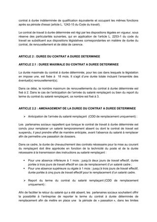 contrat à durée indéterminée de qualification équivalente et occupant les mêmes fonctions
après sa période d'essai (article L. 1242-15 du Code du travail).
Le contrat de travail à durée déterminée est régi par les dispositions légales en vigueur, sous
réserve des particularités suivantes, qui en application de l’article L. 2253-1 du code du
travail se substituent aux dispositions législatives correspondantes en matière de durée du
contrat, de renouvellement et de délai de carence.
ARTICLE 2 : DUREE DU CONTRAT A DUREE DETERMINEE
ARTICLE 2.1 : DUREE MAXIMALE DU CONTRAT A DUREE DETERMINEE
La durée maximale du contrat à durée déterminée, pour les cas dans lesquels la législation
en impose une, est fixée à 18 mois. Il s’agit d’une durée totale incluant l’ensemble des
éventuel(s) renouvellement(s).
Dans ce délai, le nombre maximum de renouvellements du contrat à durée déterminée est
fixé à 2. Dans le cas de l’anticipation de l’arrivée du salarié remplaçant ou bien du report du
terme du contrat du salarié remplaçant, ce nombre est fixé à 3.
ARTICLE 2.2 : AMENAGEMENT DE LA DUREE DU CONTRAT A DUREE DETERMINEE
 Anticipation de l’arrivée du salarié remplaçant (CDD de remplacement uniquement) :
Les partenaires sociaux rappellent que lorsque le contrat de travail à durée déterminée est
conclu pour remplacer un salarié temporairement absent ou dont le contrat de travail est
suspendu, il peut prendre effet de manière anticipée, avant l’absence du salarié à remplacer
afin de permettre une passation de dossiers.
Dans ce cadre, la durée de chevauchement des contrats nécessaire pour la mise au courant
du remplaçant doit être appréciée en fonction de la technicité du poste et de la durée
nécessaire à la transmission des instructions au salarié remplaçant :
 Pour une absence inférieure à 1 mois : jusqu’à deux jours de travail effectif, durée
portée à trois jours de travail effectif en cas de remplacement d’un salarié cadre ;
 Pour une absence supérieure ou égale à 1 mois : jusqu’à trois jours de travail effectif,
durée portée à cinq jours de travail effectif pour le remplacement d’un salarié cadre.
 Report du terme du contrat du salarié remplaçant (CDD de remplacement
uniquement) :
Afin de faciliter le retour du salarié qui a été absent, les partenaires sociaux souhaitent offrir
la possibilité à l’entreprise de reporter le terme du contrat à durée déterminée de
remplacement afin de mettre en place une la période de « passation », dans les limites
 
