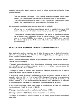 suivantes, décomptées à partir du retour effectif du salarié remplacé et en fonction de sa
durée d’absence :
 Pour une absence inférieure à 1 mois : jusqu’à deux jours de travail effectif, durée
portée à trois jours de travail effectif en cas de remplacement d’un salarié cadre ;
 Pour une absence supérieure ou égale à 1 mois : jusqu’à trois jours de travail, durée
portée à cinq jours de travail pour le remplacement d’un salarié cadre.
L’entreprise qui souhaite bénéficier de cette option doit au préalable :
- Informer par écrit le salarié remplaçant de sa volonté de reporter le terme du CDD
(notamment sur le contrat, lettre remise en main propre contre décharge, LRAR) ;
- Obtenir l’accord express du salarié remplaçant. Cet accord se manifeste notamment
par la signature d’un avenant au contrat de travail initial dont deux modèles sont
intégrés en annexe 1 (CDD à terme précis) et en annexe 2 (CDD à terme imprécis)
du présent accord et qui font parties intégrantes des présentes dispositions
conventionnelles.
ARTICLE 3 : DELAI DE CARENCE EN CAS DE CONTRATS SUCCESSIFS
Les partenaires sociaux rappellent que le délai de carence est la durée d’interruption
séparant deux contrats à durée déterminée différents portant sur le même poste, avec le
même salarié ou un salarié différent.
La loi a instauré des cas dans lesquels le délai de carence n’est pas applicable (article L.
1244-4-1 du code du travail) :
1° Lorsque le contrat de travail à durée déterminée est conclu pour assurer le remplacement
d'un salarié temporairement absent ou dont le contrat de travail est suspendu, en cas de
nouvelle absence du salarié remplacé ;
2° Lorsque le contrat de travail à durée déterminée est conclu pour l'exécution de travaux
urgents nécessités par des mesures de sécurité ;
3° Lorsque le contrat de travail à durée déterminée est conclu pour pourvoir un emploi à
caractère saisonnier défini au 3° de l'article L. 1242-2 ou pour lequel, dans certains secteurs
d'activité définis par décret ou par voie de convention ou d'accord collectif étendu, il est
d'usage constant de ne pas recourir au contrat de travail à durée indéterminée en raison de
la nature de l'activité exercée et du caractère par nature temporaire de cet emploi ;
4° Lorsque le contrat est conclu pour assurer le remplacement de l'une des personnes
mentionnées aux 4° et 5° de l'article L. 1242-2 ;
5° Lorsque le contrat est conclu en application de l'article L. 1242-3 ;
6° Lorsque le salarié est à l'initiative d'une rupture anticipée du contrat ;
7° Lorsque le salarié refuse le renouvellement de son contrat, pour la durée du contrat non
renouvelé.
 