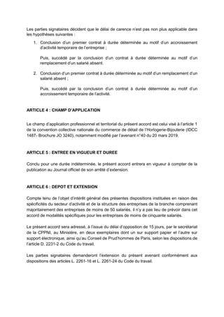 Les parties signataires décident que le délai de carence n’est pas non plus applicable dans
les hypothèses suivantes :
1. Conclusion d’un premier contrat à durée déterminée au motif d’un accroissement
d’activité temporaire de l’entreprise ;
Puis, succédé par la conclusion d’un contrat à durée déterminée au motif d’un
remplacement d’un salarié absent.
2. Conclusion d’un premier contrat à durée déterminée au motif d’un remplacement d’un
salarié absent ;
Puis, succédé par la conclusion d’un contrat à durée déterminée au motif d’un
accroissement temporaire de l’activité.
ARTICLE 4 : CHAMP D’APPLICATION
Le champ d’application professionnel et territorial du présent accord est celui visé à l’article 1
de la convention collective nationale du commerce de détail de l’Horlogerie-Bijouterie (IDCC
1487- Brochure JO 3240), notamment modifié par l’avenant n°40 du 20 mars 2019.
ARTICLE 5 : ENTREE EN VIGUEUR ET DUREE
Conclu pour une durée indéterminée, le présent accord entrera en vigueur à compter de la
publication au Journal officiel de son arrêté d’extension.
ARTICLE 6 : DEPOT ET EXTENSION
Compte tenu de l’objet d’intérêt général des présentes dispositions instituées en raison des
spécificités du secteur d’activité et de la structure des entreprises de la branche comprenant
majoritairement des entreprises de moins de 50 salariés, il n’y a pas lieu de prévoir dans cet
accord de modalités spécifiques pour les entreprises de moins de cinquante salariés.
Le présent accord sera adressé, à l’issue du délai d’opposition de 15 jours, par le secrétariat
de la CPPNI, au Ministère, en deux exemplaires dont un sur support papier et l’autre sur
support électronique, ainsi qu’au Conseil de Prud’hommes de Paris, selon les dispositions de
l’article D. 2231-2 du Code du travail.
Les parties signataires demanderont l’extension du présent avenant conformément aux
dispositions des articles L. 2261-16 et L. 2261-24 du Code du travail.
 