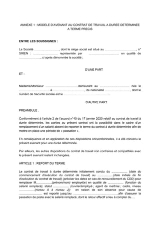 ANNEXE 1 : MODELE D’AVENANT AU CONTRAT DE TRAVAIL A DUREE DETERMINEE
A TERME PRECIS
ENTRE LES SOUSSIGNES :
La Société ……………………., dont le siège social est situé au ………………………….., n°
SIREN : ……………………. représentée par …………………………. en qualité de
…………………., ci après dénommée la société ;
D’UNE PART
ET :
Madame/Monsieur ……………………………demeurant au ………………………… née le
…………………………. à……………………………, de nationalité …………………….., dont le
numéro de Sécurité sociale est le ………………………………………...
D’AUTRE PART
PREAMBULE :
Conformément à l’article 2 de l’accord n°45 du 17 janvier 2020 relatif au contrat de travail à
durée déterminée, les parties au présent contrat ont la possibilité dans le cadre d’un
remplacement d’un salarié absent de reporter le terme du contrat à durée déterminée afin de
mettre en place une période de « passation ».
En conséquence et en application de ces dispositions conventionnelles, il a été convenu le
présent avenant pour une durée déterminée.
Par ailleurs, les autres dispositions du contrat de travail non contraires et compatibles avec
le présent avenant restent inchangées.
ARTICLE 1 : REPORT DU TERME
Le contrat de travail à durée déterminée initialement conclu du ................... (date du
commencement d’exécution du contrat de travail) au ...................(date initiale de fin
d’exécution du contrat de travail) (préciser les dates en cas de renouvellement du CDD) pour
remplacer M...................(prénom/nom) employé(e) en qualité de ................... (fonction du
salarié remplacé), statut ................... (ouvrier/employé ; agent de maîtrise ; cadre, niveau
...................(niveau A à niveau J)) en raison de son absence pour cause de
............................ est reporté jusqu’au ……………………………………….afin d’assurer la
passation de poste avec le salarié remplacé, dont le retour effectif a lieu à compter du….
 