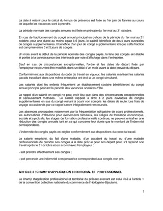2
La date à retenir pour le calcul du temps de présence est fixée au 1er juin de l'année au cours
de laquelle les vacances sont à prendre.
La période normale des congés annuels est fixée en principe du 1er mai au 31 octobre.
En cas de fractionnement du congé annuel principal en dehors de la période du 1er mai au 31
octobre, pour une durée au moins égale à 6 jours, le salarié bénéficie de deux jours ouvrables
de congés supplémentaires. Il bénéficie d'un jour de congé supplémentaire lorsque cette fraction
est comprise entre 3 et 5 jours de congés.
Un mois avant le début de la période normale des congés payés, la liste des congés est établie
et portée à la connaissance des intéressés par voie d'affichage dans l'entreprise.
Sauf en cas de circonstances exceptionnelles, l'ordre et les dates de départ fixés par
l'employeur ne peuvent être modifiés dans un délai d’un mois avant la date prévue du départ.
Conformément aux dispositions du code du travail en vigueur, les salariés mariéset les salariés
pacsés travaillant dans une même entreprise ont droit à un congé simultané.
Les salariés dont les enfants fréquentent un établissement scolaire bénéficieront du congé
annuel principal pendant la période des vacances scolaires d'été.
Le rappel d'un salarié en congé ne peut avoir lieu que dans des circonstances exceptionnelles
et sérieusement motivées. Le salarié rappelé a droit à 2 jours ouvrables de congés
supplémentaires en sus du congé restant à courir non compris les délais de route. Les frais de
voyage occasionnés par ce rappel seront intégralement remboursés.
Les absences provoquées notamment par la fréquentation obligatoire de cours professionnels,
les autorisations d'absence pour événements familiaux, les stages de formation économique,
sociale et syndicale, les stages de formation professionnelle continue, ne peuvent entraîner une
réduction des congés annuels tant en ce qui concerne leur durée que le montant de l'indemnité
correspondante.
L'indemnité de congés payés est réglée conformément aux dispositions du code du travail.
Le salarié empêché, du fait d'une maladie, d’un accident du travail ou d’une maladie
professionnelle de prendre ses congés à la date prévue pour son départ peut, s'il reprend son
travail après le 31 octobre et en accord avec l'employeur :
- soit prendre effectivement ses congés ;
- soit percevoir une indemnité compensatrice correspondant aux congés non pris.
ARTICLE 2 : CHAMP D'APPLICATION TERRITORIAL ET PROFESSIONNEL
Le champ d'application professionnel et territorial du présent avenant est celui visé à l’article 1
de la convention collective nationale du commerce de l’Horlogerie-Bijouterie.
 