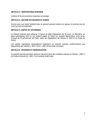 3
ARTICLE 3 : DISPOSITIONS DIVERSES
L’article 42 de la convention collective est abrogé.
ARTICLE 4 : ENTREE EN VIGUEUR ET DUREE
Conclu pour une durée indéterminée, le présent avenant entrera en vigueur le premier jour du
mois qui suit son extension.
ARTICLE 5 : DEPOT ET EXTENSION
Le présent avenant sera adressé, à l’issue du délai d’opposition de 15 jours, au Ministère, en
deux exemplaires dont un sur support papier et l’autre sur support électronique, ainsi qu’au
Conseil de Prud’hommes de Paris, selon les dispositions de l’article D. 2231-2 du Code du
travail.
Les parties signataires demanderont l’extension du présent avenant conformément aux
dispositions des articles L. 2261-16 et L. 2261-24 du Code du travail.
ARTICLE 6 : REVISION ET DENONCIATION
Le présent avenant peut être révisé ou dénoncé dans les conditions prévues à l’article L. 2261-7
du Code du travail et L. 2261-10 et suivants dudit Code.
 