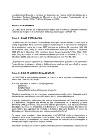 2
Le présent accord annule et remplace les dispositions de l’accord portant constitution de la
Commission Paritaire Nationale de l’Emploi et de la Formation Professionnelle de la
Restauration Rapide (CPNEFP-RR) du 20 décembre 1996.
Article I : DÉNOMINATION
La CPNE de la branche de la Restauration Rapide est dénommée Commission Paritaire
Nationale de l’Emploi et de la Formation de la restauration rapide : CPNEF-RR.
Article II : CHAMP D’APPLICATION
Le présent accord s’applique à l’ensemble des employeurs et des salariés compris dans le
champ d’application de la convention collective nationale pour le personnel des entreprises
de la restauration rapide du 18 mars 1988 (étendue par arrêté du 24 novembre 1988, J.O.
13 décembre 1988 ; élargi au secteur de la restauration livrée par arrêté du 7 décembre
1993, J.O. du 16 décembre 1993) modifié en dernier lieu par l'avenant n° 29 du 22 juin 2001,
ayant élargi le champ à la restauration livrée (étendu par arrêté du 9 octobre 2001, J.O. du
18 octobre 2001). Ces entreprises sont répertoriées sous le code NAF 56.10 C.
Les partenaires sociaux signataires du présent accord rappellent que celui-ci est applicable à
l’ensemble des employeurs, sièges et établissements, quel que soit leur effectif, y compris
les entreprises et établissements de moins de 50 salariés.
Article III : RÔLE ET MISSIONS DE LA CPNEF-RR
La CPNEF-RR a une attribution générale de promotion de la formation professionnelle en
liaison avec l’évolution de l’emploi.
À ce titre, elle définit et oriente la politique générale :
- de l’emploi,
- de la formation,
- des qualifications et certifications de la branche.
Elle établit, pour la branche, les orientations stratégiques emploi-formation, élaborées à partir
des besoins en compétences, en qualifications, à court, moyen et long terme.
S’agissant, notamment, de l’analyse des besoins en compétences, la CPNEF-RR demande
à l’Observatoire Prospectif des Métiers et des Qualifications de la branche (ci-après
dénommé OPMQ) de mener, dans le cadre d’études prospectives, tous travaux permettant
de préparer au mieux les entreprises de la branche de la restauration rapide à l’évolution de
leurs métiers, d’en apprécier les résultats et d’élaborer des plans d’actions en termes de
développement des compétences, aux niveaux national et territorial
De même, avant la création d’une certification, la CPNEF-RR confie à l’Observatoire la
réalisation d’une étude d’opportunité ou étude Métier. Cette étude a pour objectif d’évaluer le
nombre d’emplois potentiellement concernés, d’analyser les certifications existantes pour le
même type d’emploi ou pour des emplois proches.
Elle met en œuvre toutes initiatives et rassemble tous moyens nécessaires à l’application de
 