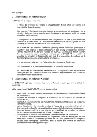 3
cette politique.
1) Les orientations en matière d’emploi
La CPNEF-RR contribue activement :
 à l’étude de l’évolution de l’emploi et à l’appréciation de ses effets sur l’activité et la
compétitivité des entreprises.
Elle permet l’information des organisations professionnelles et syndicales, sur la
situation de l’emploi dans son champ professionnel et territorial et établit un rapport
annuel sur cette question.
 à l’adaptation et au développement des compétences et des qualifications des
salariés face à l’évolution de l’environnement économique, technologique, sociétal,
numérique à laquelle les entreprises sont confrontées.
La CPNEF-RR est chargée d’examiner périodiquement l’évolution quantitative et
qualitative des emplois et des qualifications de son champ professionnel, en tenant
compte notamment des travaux réalisés par l’OPMQ. Les résultats de cet examen,
les conclusions et recommandations retenues par la CPNEF-RR en matière de
priorités de formation professionnelle sont mis à la disposition des acteurs de la
formation professionnelle, organisations, prestataires.
 à la sécurisation de l’emploi par l’adaptation des parcours professionnels.
 aux conversions et aux reclassements lorsqu’ils s’avèrent nécessaires.
La CPNEF-RR est informée des licenciements économiques touchant les entreprises
employant plus de 11 salariés et elle peut être force de propositions pour faciliter les
reclassements et reconversions.
2) Les orientations en matière de formation
La CPNEF-RR agit pour optimiser l’accès à la formation, quel que soit le statut des
personnes.
À titre non exhaustif, la CPNEF-RR pourra être amenée à :
 participer à l’étude des moyens de formation, de développement des compétences ou
de reconversion,
 soutenir les politiques d’intégration et d’évolution via la formation en situation de
travail (FEST),
 rechercher et optimiser avec les institutionnels nationaux et régionaux les ressources
complémentaires,
 suivre l’application des accords conclus à l’issue de la négociation triennale de
branche sur les objectifs, les priorités et les moyens de la formation professionnelle,
 formuler des propositions et des avis sur les objectifs et les modalités de mise en
œuvre des actions cofinancées par France Compétences,
 accompagner la branche dans sa mission de développement de l’alternance,
À ce titre, la CPNEF-RR est attentive aux dispositions mises en œuvre pour favoriser
l’accueil du salarié et son accompagnement par un tuteur, garanties d’une intégration
réussie dans l’entreprise, notamment dans le cadre d’un contrat en alternance
(professionnalisation et apprentissage),
 