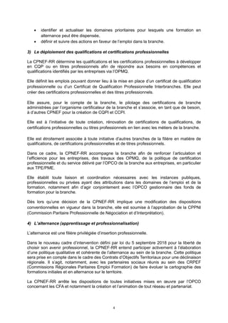 4
 identifier et actualiser les domaines prioritaires pour lesquels une formation en
alternance peut être dispensée,
 définir et suivre des actions en faveur de l’emploi dans la branche.
3) Le déploiement des qualifications et certifications professionnelles
La CPNEF-RR détermine les qualifications et les certifications professionnelles à développer
en CQP ou en titres professionnels afin de répondre aux besoins en compétences et
qualifications identifiés par les entreprises via l’OPMQ.
Elle définit les emplois pouvant donner lieu à la mise en place d’un certificat de qualification
professionnelle ou d’un Certificat de Qualification Professionnelle Interbranches. Elle peut
créer des certifications professionnelles et des titres professionnels.
Elle assure, pour le compte de la branche, le pilotage des certifications de branche
administrées par l’organisme certificateur de la branche et s’associe, en tant que de besoin,
à d’autres CPNEF pour la création de CQPI et CCPI.
Elle est à l’initiative de toute création, rénovation de certifications de qualifications, de
certifications professionnelles ou titres professionnels en lien avec les métiers de la branche.
Elle est étroitement associée à toute initiative d’autres branches de la filière en matière de
qualifications, de certifications professionnelles et de titres professionnels.
Dans ce cadre, la CPNEF-RR accompagne la branche afin de renforcer l’articulation et
l’efficience pour les entreprises, des travaux des OPMQ, de la politique de certification
professionnelle et du service délivré par l’OPCO de la branche aux entreprises, en particulier
aux TPE/PME.
Elle établit toute liaison et coordination nécessaires avec les instances publiques,
professionnelles ou privées ayant des attributions dans les domaines de l’emploi et de la
formation, notamment afin d’agir conjointement avec l’OPCO gestionnaire des fonds de
formation pour la branche.
Dès lors qu’une décision de la CPNEF-RR implique une modification des dispositions
conventionnelles en vigueur dans la branche, elle est soumise à l’approbation de la CPPNI
(Commission Paritaire Professionnelle de Négociation et d’Interprétation).
4) L’alternance (apprentissage et professionnalisation)
L’alternance est une filière privilégiée d’insertion professionnelle.
Dans le nouveau cadre d’intervention défini par loi du 5 septembre 2018 pour la liberté de
choisir son avenir professionnel, la CPNEF-RR entend participer activement à l’élaboration
d’une politique qualitative et cohérente de l’alternance au sein de la branche. Cette politique
sera prise en compte dans le cadre des Contrats d’Objectifs Territoriaux pour une déclinaison
régionale. Il s’agit, notamment, avec les partenaires sociaux réunis au sein des CRPEF
(Commissions Régionales Paritaires Emploi Formation) de faire évoluer la cartographie des
formations initiales et en alternance sur le territoire.
La CPNEF-RR arrête les dispositions de toutes initiatives mises en œuvre par l’OPCO
concernant les CFA et notamment la création et l’animation de tout réseau et partenariat.
 