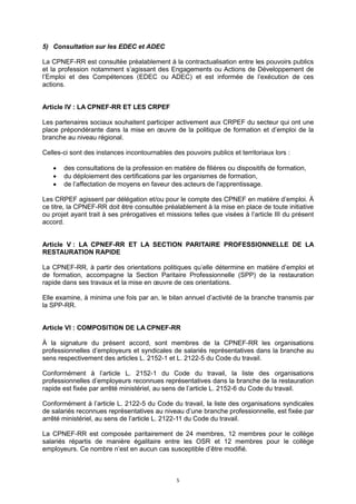 5
5) Consultation sur les EDEC et ADEC
La CPNEF-RR est consultée préalablement à la contractualisation entre les pouvoirs publics
et la profession notamment s’agissant des Engagements ou Actions de Développement de
l’Emploi et des Compétences (EDEC ou ADEC) et est informée de l’exécution de ces
actions.
Article IV : LA CPNEF-RR ET LES CRPEF
Les partenaires sociaux souhaitent participer activement aux CRPEF du secteur qui ont une
place prépondérante dans la mise en œuvre de la politique de formation et d’emploi de la
branche au niveau régional.
Celles-ci sont des instances incontournables des pouvoirs publics et territoriaux lors :
 des consultations de la profession en matière de filières ou dispositifs de formation,
 du déploiement des certifications par les organismes de formation,
 de l’affectation de moyens en faveur des acteurs de l’apprentissage.
Les CRPEF agissent par délégation et/ou pour le compte des CPNEF en matière d’emploi. À
ce titre, la CPNEF-RR doit être consultée préalablement à la mise en place de toute initiative
ou projet ayant trait à ses prérogatives et missions telles que visées à l’article III du présent
accord.
Article V : LA CPNEF-RR ET LA SECTION PARITAIRE PROFESSIONNELLE DE LA
RESTAURATION RAPIDE
La CPNEF-RR, à partir des orientations politiques qu’elle détermine en matière d’emploi et
de formation, accompagne la Section Paritaire Professionnelle (SPP) de la restauration
rapide dans ses travaux et la mise en œuvre de ces orientations.
Elle examine, à minima une fois par an, le bilan annuel d’activité de la branche transmis par
la SPP-RR.
Article VI : COMPOSITION DE LA CPNEF-RR
À la signature du présent accord, sont membres de la CPNEF-RR les organisations
professionnelles d’employeurs et syndicales de salariés représentatives dans la branche au
sens respectivement des articles L. 2152-1 et L. 2122-5 du Code du travail.
Conformément à l’article L. 2152-1 du Code du travail, la liste des organisations
professionnelles d’employeurs reconnues représentatives dans la branche de la restauration
rapide est fixée par arrêté ministériel, au sens de l’article L. 2152-6 du Code du travail.
Conformément à l’article L. 2122-5 du Code du travail, la liste des organisations syndicales
de salariés reconnues représentatives au niveau d’une branche professionnelle, est fixée par
arrêté ministériel, au sens de l’article L. 2122-11 du Code du travail.
La CPNEF-RR est composée paritairement de 24 membres, 12 membres pour le collège
salariés répartis de manière égalitaire entre les OSR et 12 membres pour le collège
employeurs. Ce nombre n’est en aucun cas susceptible d’être modifié.
 