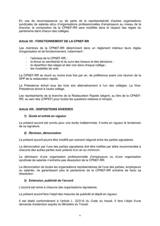 6
En cas de reconnaissance ou de perte de la représentativité d’autres organisations
syndicales de salariés et/ou d’organisations professionnelles d’employeurs au niveau de la
branche, la composition de la CPNEF-RR sera modifiée dans le respect des règles du
paritarisme dans chacun des collèges.
Article VII : FONCTIONNEMENT DE LA CPNEF-RR
Les membres de la CPNEF-RR déterminent dans un règlement intérieur leurs règles
d'organisation et de fonctionnement, notamment :
- l’adresse de la CPNEF-RR ;
- la tenue du secrétariat et du suivi des travaux et des décisions ;
- la répartition des sièges et des voix dans chaque collège ;
- les modalités de vote.
La CPNEF-RR se réunit au moins trois fois par an, de préférence avant une réunion de la
SPP de la restauration rapide.
La Présidence échoit tous les trois ans alternativement à l’un des collèges. La Vice-
Présidence échoit à l’autre collège.
Les représentants de la branche de la Restauration Rapide siègent, au titre de la CPNEF-
RR, au sein des (CRPEF) pour toutes les questions relatives à l’emploi.
Article VIII : DISPOSITIONS DIVERSES
1) Durée et entrée en vigueur
Le présent accord est conclu pour une durée indéterminée. Il entre en vigueur le lendemain
de sa signature.
2) Révision, dénonciation
Le présent accord pourra être modifié par avenant négocié entre les parties signataires.
La dénonciation par l’une des parties signataires doit être notifiée par lettre recommandée à
chacune des autres parties avec préavis d’un an au minimum.
La démission d’une organisation professionnelle d’employeurs ou d’une organisation
syndicale de salariés n’entraîne pas dissolution de la CPNEF-RR.
La dénonciation de toutes les organisations représentatives de l’une des parties, employeurs
ou salariés, ne garantissant plus le paritarisme de la CPNEF-RR entraîne de facto sa
dissolution.
3) Extension, publicité de l’accord
L’accord est remis à chacune des organisations signataires.
Le présent accord fera l’objet des mesures de publicité et dépôt en vigueur.
Il est établi conformément à l’article L. 2231-6 du Code du travail. Il fera l’objet d’une
demande d’extension auprès du Ministère du Travail.
 