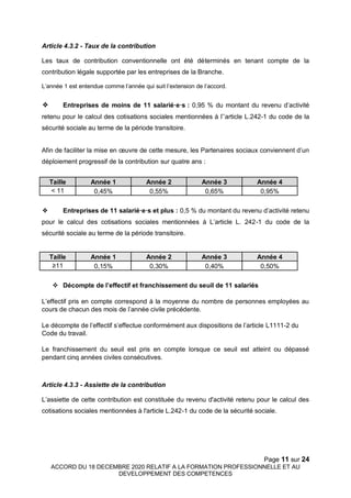 Page 11 sur 24
ACCORD DU 18 DECEMBRE 2020 RELATIF A LA FORMATION PROFESSIONNELLE ET AU
DEVELOPPEMENT DES COMPETENCES
Article 4.3.2 - Taux de la contribution
Les taux de contribution conventionnelle ont été déterminés en tenant compte de la
contribution légale supportée par les entreprises de la Branche.
L’année 1 est entendue comme l’année qui suit l’extension de l’accord.
❖ Entreprises de moins de 11 salarié·e·s : 0,95 % du montant du revenu d’activité
retenu pour le calcul des cotisations sociales mentionnées à l’’article L.242-1 du code de la
sécurité sociale au terme de la période transitoire.
Afin de faciliter la mise en œuvre de cette mesure, les Partenaires sociaux conviennent d’un
déploiement progressif de la contribution sur quatre ans :
Taille Année 1 Année 2 Année 3 Année 4
< 11 0,45% 0,55% 0,65% 0,95%
❖ Entreprises de 11 salarié·e·s et plus : 0,5 % du montant du revenu d’activité retenu
pour le calcul des cotisations sociales mentionnées à L’article L. 242-1 du code de la
sécurité sociale au terme de la période transitoire.
Taille Année 1 Année 2 Année 3 Année 4
≥11 0,15% 0,30% 0,40% 0,50%
 Décompte de l’effectif et franchissement du seuil de 11 salariés
L’effectif pris en compte correspond à la moyenne du nombre de personnes employées au
cours de chacun des mois de l’année civile précédente.
Le décompte de l’effectif s’effectue conformément aux dispositions de l’article L1111-2 du
Code du travail.
Le franchissement du seuil est pris en compte lorsque ce seuil est atteint ou dépassé
pendant cinq années civiles consécutives.
Article 4.3.3 - Assiette de la contribution
L’assiette de cette contribution est constituée du revenu d'activité retenu pour le calcul des
cotisations sociales mentionnées à l'article L.242-1 du code de la sécurité sociale.
 