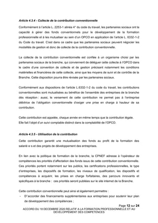 Page 12 sur 24
ACCORD DU 18 DECEMBRE 2020 RELATIF A LA FORMATION PROFESSIONNELLE ET AU
DEVELOPPEMENT DES COMPETENCES
Article 4.3.4 - Collecte de la contribution conventionnelle
Conformément à l’article L. 2253-1 alinéa 4° du code du travail, les partenaires sociaux ont la
capacité à gérer des fonds conventionnels pour le développement de la formation
professionnelle et à les mutualiser au sein d’un OPCO en application de l’article L. 6332-1-2
du Code du travail. C’est dans ce cadre que les partenaires sociaux peuvent négocier les
modalités de gestion et donc de collecte de la contribution conventionnelle.
La collecte de la contribution conventionnelle est confiée à un organisme choisi par les
partenaires sociaux de la branche, qui conviennent de déléguer cette collecte à l’OPCO dans
le cadre d’une convention de collecte et de gestion précisant notamment les conditions
matérielles et financières de cette collecte, ainsi que les moyens de suivi et de contrôle de la
Branche. Cette disposition pourra être révisée par les partenaires sociaux.
Conformément aux dispositions de l’article L.6332-1-2 du code du travail, les contributions
conventionnelles sont mutualisées au bénéfice de l’ensemble des entreprises de la branche
dès réception : aussi, le versement de cette contribution ne permet pas à l’entreprise
débitrice de l’obligation conventionnelle d’exiger une prise en charge à hauteur de sa
contribution.
Cette contribution est appelée, chaque année en même temps que la contribution légale.
Elle fait l’objet d’un suivi comptable distinct dans la comptabilité de l’OPCO.
Article 4.3.5 - Utilisation de la contribution
Cette contribution garantit une mutualisation des fonds au profit de la formation des
salarié·e·s et des projets de développement des entreprises.
En lien avec la politique de formation de la branche, la CPNEF adresse à l’opérateur de
compétences les priorités d’affectation des fonds issus de cette contribution conventionnelle.
Ces priorités portent notamment sur les publics, les certifications professionnelles, le type
d’entreprises, les dispositifs de formation, les niveaux de qualification, les dispositifs et
compétences à acquérir, les prises en charge forfaitaires, des parcours innovants et
spécifiques à la branche : ces priorités seront publiées sur le site internet de la Branche.
Cette contribution conventionnelle peut ainsi et également permettre :
- D’’accorder des financements supplémentaires aux entreprises pour soutenir leur plan
de développement des compétences ;
 