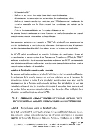 Page 13 sur 24
ACCORD DU 18 DECEMBRE 2020 RELATIF A LA FORMATION PROFESSIONNELLE ET AU
DEVELOPPEMENT DES COMPETENCES
- D’’abonder les CPF ;
- De financer les travaux de création de certifications professionnelles ;
- D’’engager des études prospectives sur l’évolution des emplois et des métiers ;
- De financer des actions collectives construites avec l’OPCO pour couvrir des besoins de
formation essentiels pour le développement des compétences des salariés de la
Branche
- Financer des travaux et études sur l’innovation pédagogique, etc.
Le bénéfice des actions et prises en charge financées par ces fonds mutualisés est réservé
aux entreprises à jour du versement de ladite contribution.
Les partenaires sociaux donnent mandat à la CPNEF afin qu’elle définisse annuellement les
priorités d’utilisation de la contribution (plan, alternance…) et les communique à l’opérateur
de compétences désigné à l’article 3.1 du présent accord, qui en assurera l’application.
La CPNEF définit annuellement les priorités d’utilisation des contributions légales et
conventionnelles et les communique à son Opérateur de Compétences (OPCO). La CPNEF
veillera à une répartition des enveloppes financières gérées par son OPCO correspondante
aux orientations arrêtées annuellement en tenant compte plus particulièrement des besoins
des entreprises en fonction de leurs tailles.
Article 4. 4 Contribution supplémentaire volontaire
En sus des contributions visées aux articles 4.2 et 4.3 qui revêtent un caractère obligatoire,
les entreprises de la branche peuvent, sur une base volontaire, verser à l’opérateur de
compétences désigné à l’article 3 une contribution supplémentaire ayant pour objet le
développement de la formation professionnelle continue. Ces contributions ne sont pas
mutualisées et ouvrent, pour les entreprises concernées, à un droit de tirage au moins égal
au montant de leur versement, déduction faite des frais de gestion. Elles font l’objet d’une
affectation comptable distincte au sein de l’OPCO.
Titre III : ACCOMPAGNER LE DEVELOPPEMENT DES COMPETENCES, EN SOUTIEN DES PROJETS
DE L’ENTREPRISE ET DANS UN OBJECTIF DE SECURISATION DES PARCOURS PROFESSIONNELS
Article 5 - Formation des salarié·e·s dans l’entreprise
La loi du 5 septembre 2018 redistribue les champs de responsabilité et d’initiative de chacun.
Les partenaires sociaux, souhaitent encourager les entreprises à s’emparer de la souplesse
apportée par la nouvelle définition de l’action de formation, l’introduction de la notion de
 