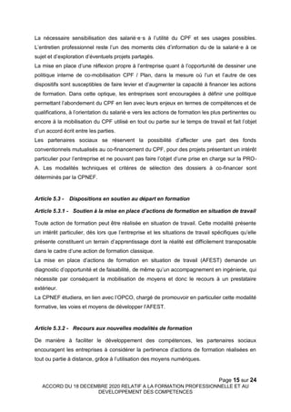 Page 15 sur 24
ACCORD DU 18 DECEMBRE 2020 RELATIF A LA FORMATION PROFESSIONNELLE ET AU
DEVELOPPEMENT DES COMPETENCES
La nécessaire sensibilisation des salarié·e·s à l’utilité du CPF et ses usages possibles.
L’entretien professionnel reste l’un des moments clés d’information du·de la salarié·e à ce
sujet et d’exploration d’éventuels projets partagés.
La mise en place d’une réflexion propre à l’entreprise quant à l’opportunité de dessiner une
politique interne de co-mobilisation CPF / Plan, dans la mesure où l’un et l’autre de ces
dispositifs sont susceptibles de faire levier et d’augmenter la capacité à financer les actions
de formation. Dans cette optique, les entreprises sont encouragées à définir une politique
permettant l’abondement du CPF en lien avec leurs enjeux en termes de compétences et de
qualifications, à l’orientation du salarié·e vers les actions de formation les plus pertinentes ou
encore à la mobilisation du CPF utilisé en tout ou partie sur le temps de travail et fait l’objet
d’un accord écrit entre les parties.
Les partenaires sociaux se réservent la possibilité d’affecter une part des fonds
conventionnels mutualisés au co-financement du CPF, pour des projets présentant un intérêt
particulier pour l’entreprise et ne pouvant pas faire l’objet d’une prise en charge sur la PRO-
A. Les modalités techniques et critères de sélection des dossiers à co-financer sont
déterminés par la CPNEF.
Article 5.3 - Dispositions en soutien au départ en formation
Article 5.3.1 - Soutien à la mise en place d’actions de formation en situation de travail
Toute action de formation peut être réalisée en situation de travail. Cette modalité présente
un intérêt particulier, dès lors que l’entreprise et les situations de travail spécifiques qu’elle
présente constituent un terrain d’apprentissage dont la réalité est difficilement transposable
dans le cadre d’une action de formation classique.
La mise en place d’actions de formation en situation de travail (AFEST) demande un
diagnostic d’opportunité et de faisabilité, de même qu’un accompagnement en ingénierie, qui
nécessite par conséquent la mobilisation de moyens et donc le recours à un prestataire
extérieur.
La CPNEF étudiera, en lien avec l’OPCO, chargé de promouvoir en particulier cette modalité
formative, les voies et moyens de développer l’AFEST.
Article 5.3.2 - Recours aux nouvelles modalités de formation
De manière à faciliter le développement des compétences, les partenaires sociaux
encouragent les entreprises à considérer la pertinence d’actions de formation réalisées en
tout ou partie à distance, grâce à l’utilisation des moyens numériques.
 