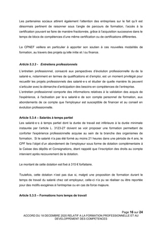 Page 16 sur 24
ACCORD DU 18 DECEMBRE 2020 RELATIF A LA FORMATION PROFESSIONNELLE ET AU
DEVELOPPEMENT DES COMPETENCES
Les partenaires sociaux attirent également l’attention des entreprises sur le fait qu’il est
désormais pertinent de raisonner sous l’angle de parcours de formation, l’accès à la
certification pouvant se faire de manière fractionnée, grâce à l’acquisition successive dans le
temps de blocs de compétences d’une même certification ou de certifications différentes.
La CPNEF veillera en particulier à apporter son soutien à ces nouvelles modalités de
formation, au travers des projets qu’elle initie et / ou finance.
Article 5.3.3 - Entretiens professionnels
L’entretien professionnel, consacré aux perspectives d’évolution professionnelle du·de la
salarié·e, notamment en termes de qualifications et d’emploi, est un moment privilégié pour
recueillir les projets professionnels des salarié·e·s et étudier de quelle manière ils peuvent
s’articuler avec la démarche d’anticipation des besoins en compétences de l’entreprise.
L’entretien professionnel comporte des informations relatives à la validation des acquis de
l'expérience, à l'activation par le·a salarié·e de son compte personnel de formation, aux
abondements de ce compte que l'employeur est susceptible de financer et au conseil en
évolution professionnelle.
Article 5.3.4 – Salariés à temps partiel
Les salarié·e·s à temps partiel dont la durée de travail est inférieure à la durée minimale
instaurée par l’article L. 3123-27 doivent se voir proposer une formation permettant de
conforter l'expérience professionnelle acquise au sein de la branche des organismes de
formation. Si le salarié n’a pas été formé au moins 21 heures dans une période de 4 ans, le
CPF fera l’objet d’un abondement de l’employeur sous forme de dotation complémentaire à
la Caisse des dépôts et Consignations, étant rappelé que l’inscription des droits au compte
intervient après recouvrement de la dotation.
Le montant de cette dotation est fixé à 315 € forfaitaire.
Toutefois, cette dotation n’est pas due si, malgré une proposition de formation durant le
temps de travail du salarié chez cet employeur, celle-ci n’a pu se réaliser ou être reportée
pour des motifs exogènes à l’entreprise ou en cas de force majeure.
Article 5.3.5 – Formations hors temps de travail
 