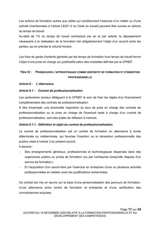 Page 17 sur 24
ACCORD DU 18 DECEMBRE 2020 RELATIF A LA FORMATION PROFESSIONNELLE ET AU
DEVELOPPEMENT DES COMPETENCES
Les actions de formation autres que celles qui conditionnent l’exercice d’un métier ou d’une
activité (mentionnées à l’article L6321-2 du Code du travail) peuvent être suivies en dehors
du temps de travail.
Au-delà de 1% du temps de travail contractuel par an et par salarié, le dépassement
nécessaire à la réalisation de la formation fait obligatoirement l’objet d’un accord entre les
parties, qui en précise le volume horaire.
Les frais de garde d’enfants générés par les temps de formation hors temps de travail feront
l’objet d’une prise en charge sur justificatifs selon des modalités définies par la CPNEF.
Titre IV : PROMOUVOIR L’APPRENTISSAGE COMME DISPOSITIF DE FORMATION ET D’INSERTION
PROFESSIONNELLE
Article 6 - L’alternance
Article 6.1 - Contrat de professionnalisation
Les partenaires sociaux délèguent à la CPNEF le soin de fixer les règles d’un financement
complémentaire des contrats de professionnalisation.
À titre d’exemple, une éventuelle majoration du taux de prise en charge des contrats de
professionnalisation ou la prise en charge de l’éventuel reste à charge d’un contrat de
professionnalisation, sont des pistes de réflexion à instruire.
Article 6.1.1 - Définition et objet du contrat de professionnalisation
Le contrat de professionnalisation est un contrat de formation en alternance à durée
déterminée ou indéterminée, qui favorise l’insertion ou la réinsertion professionnelle des
publics visés à l’article 3 du présent accord.
Il associe :
- Des enseignements généraux, professionnels et technologiques dispensés dans des
organismes publics ou privés de formation (ou par l’entreprise lorsqu'elle dispose d'un
service de formation) ;
- Et l'acquisition d'un savoir-faire par l'exercice en entreprise d'une ou plusieurs activités
professionnelles en relation avec les qualifications recherchées.
Ce contrat est mis en œuvre sur la base d’une personnalisation des parcours de formation,
d’une alternance entre centre de formation et entreprise et d’une certification des
connaissances acquises.
 