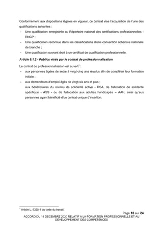 Page 18 sur 24
ACCORD DU 18 DECEMBRE 2020 RELATIF A LA FORMATION PROFESSIONNELLE ET AU
DEVELOPPEMENT DES COMPETENCES
Conformément aux dispositions légales en vigueur, ce contrat vise l’acquisition de l’une des
qualifications suivantes :
- Une qualification enregistrée au Répertoire national des certifications professionnelles -
RNCP ;
- Une qualification reconnue dans les classifications d’une convention collective nationale
de branche ;
- Une qualification ouvrant droit à un certificat de qualification professionnelle.
Article 6.1.2 - Publics visés par le contrat de professionnalisation
Le contrat de professionnalisation est ouvert1
:
- aux personnes âgées de seize à vingt-cinq ans révolus afin de compléter leur formation
initiale ;
- aux demandeurs d'emploi âgés de vingt-six ans et plus ;
aux bénéficiaires du revenu de solidarité active - RSA, de l'allocation de solidarité
spécifique - ASS - ou de l'allocation aux adultes handicapés – AAH, ainsi qu’aux
personnes ayant bénéficié d'un contrat unique d’insertion.
1
Article L. 6325-1 du code du travail.
 