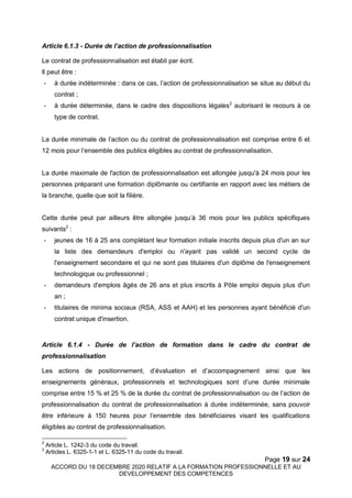Page 19 sur 24
ACCORD DU 18 DECEMBRE 2020 RELATIF A LA FORMATION PROFESSIONNELLE ET AU
DEVELOPPEMENT DES COMPETENCES
Article 6.1.3 - Durée de l’action de professionnalisation
Le contrat de professionnalisation est établi par écrit.
Il peut être :
- à durée indéterminée : dans ce cas, l’action de professionnalisation se situe au début du
contrat ;
- à durée déterminée, dans le cadre des dispositions légales2
autorisant le recours à ce
type de contrat.
La durée minimale de l’action ou du contrat de professionnalisation est comprise entre 6 et
12 mois pour l’ensemble des publics éligibles au contrat de professionnalisation.
La durée maximale de l'action de professionnalisation est allongée jusqu'à 24 mois pour les
personnes préparant une formation diplômante ou certifiante en rapport avec les métiers de
la branche, quelle que soit la filière.
Cette durée peut par ailleurs être allongée jusqu’à 36 mois pour les publics spécifiques
suivants3
:
- jeunes de 16 à 25 ans complétant leur formation initiale inscrits depuis plus d'un an sur
la liste des demandeurs d'emploi ou n'ayant pas validé un second cycle de
l'enseignement secondaire et qui ne sont pas titulaires d'un diplôme de l'enseignement
technologique ou professionnel ;
- demandeurs d'emplois âgés de 26 ans et plus inscrits à Pôle emploi depuis plus d'un
an ;
- titulaires de minima sociaux (RSA, ASS et AAH) et les personnes ayant bénéficié d'un
contrat unique d'insertion.
Article 6.1.4 - Durée de l’action de formation dans le cadre du contrat de
professionnalisation
Les actions de positionnement, d’évaluation et d’accompagnement ainsi que les
enseignements généraux, professionnels et technologiques sont d’une durée minimale
comprise entre 15 % et 25 % de la durée du contrat de professionnalisation ou de l’action de
professionnalisation du contrat de professionnalisation à durée indéterminée, sans pouvoir
être inférieure à 150 heures pour l’ensemble des bénéficiaires visant les qualifications
éligibles au contrat de professionnalisation.
2
Article L. 1242-3 du code du travail.
3
Articles L. 6325-1-1 et L. 6325-11 du code du travail.
 