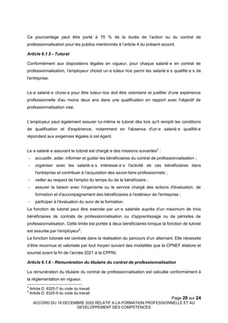 Page 20 sur 24
ACCORD DU 18 DECEMBRE 2020 RELATIF A LA FORMATION PROFESSIONNELLE ET AU
DEVELOPPEMENT DES COMPETENCES
Ce pourcentage peut être porté à 75 % de la durée de l’action ou du contrat de
professionnalisation pour les publics mentionnés à l’article 4 du présent accord.
Article 6.1.5 - Tutorat
Conformément aux dispositions légales en vigueur, pour chaque salarié·e en contrat de
professionnalisation, l'employeur choisit un·e tuteur·rice parmi les salarié·e·s qualifié·e·s de
l'entreprise.
Le·a salarié·e choisi·e pour être tuteur·rice doit être volontaire et justifier d'une expérience
professionnelle d'au moins deux ans dans une qualification en rapport avec l'objectif de
professionnalisation visé.
L'employeur peut également assurer lui-même le tutorat dès lors qu'il remplit les conditions
de qualification et d'expérience, notamment en l'absence d'un·e salarié·e qualifié·e
répondant aux exigences légales à cet égard.
Le·a salarié·e assurant le tutorat est chargé·e des missions suivantes4
:
- accueillir, aider, informer et guider les bénéficiaires du contrat de professionnalisation ;
- organiser avec les salarié·e·s intéressé·e·s l'activité de ces bénéficiaires dans
l'entreprise et contribuer à l'acquisition des savoir-faire professionnels ;
- veiller au respect de l'emploi du temps du·de la bénéficiaire ;
- assurer la liaison avec l'organisme ou le service chargé des actions d'évaluation, de
formation et d'accompagnement des bénéficiaires à l'extérieur de l'entreprise ;
- participer à l'évaluation du suivi de la formation.
La fonction de tutorat peut être exercée par un·e salariée auprès d’un maximum de trois
bénéficiaires de contrats de professionnalisation ou d'apprentissage ou de périodes de
professionnalisation. Cette limite est portée à deux bénéficiaires lorsque la fonction de tutorat
est assurée par l’employeur5
.
La fonction tutorale est centrale dans la réalisation du parcours d’un alternant. Elle nécessite
d’être reconnue et valorisée par tout moyen suivant des modalités que la CPNEF élabore et
soumet avant la fin de l’année 2021 à la CPPNI.
Article 6.1.6 - Rémunération du titulaire du contrat de professionnalisation
La rémunération du titulaire du contrat de professionnalisation est calculée conformément à
la réglementation en vigueur.
4
Article D. 6325-7 du code du travail.
5
Article D. 6325-9 du code du travail.
 