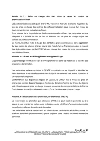 Page 21 sur 24
ACCORD DU 18 DECEMBRE 2020 RELATIF A LA FORMATION PROFESSIONNELLE ET AU
DEVELOPPEMENT DES COMPETENCES
Article 6.1.7 - Prise en charge des frais dans le cadre du contrat de
professionnalisation
Les partenaires sociaux délèguent à la CPNEF le soin de fixer une éventuelle majoration du
taux de prise en charge des contrats de professionnalisation, sous réserve d’un niveau de
fonds conventionnels mutualisés suffisant.
Sous réserve de la disponibilité de fonds conventionnels suffisant, les partenaires sociaux
délèguent à la CPNEF le soin de fixer un éventuel taux de prise en charge majoré des
contrats de professionnalisation.
De même, l’éventuel reste à charge d’un contrat de professionnalisation, après application
du taux horaire de prise en charge, pourra faire l’objet d’un co-financement, dans le respect
des règles déterminées par la CPNEF et sous réserve d’un niveau de fonds conventionnels
mutualisés suffisants.
Article 6.2 - Soutien au développement de l’apprentissage
L’apprentissage constitue une voie d’entrée prometteuse dans les métiers de la branche des
organismes de formation.
Les partenaires sociaux mandatent la CPNEF pour développer ce dispositif et identifier les
freins éventuels à son développement dans l’objectif de concevoir des leviers favorables à
un déploiement important.
Conformément aux dispositions légales en vigueur, la CPNEF fixe le niveau de prise en
charge des contrats d’apprentissage en fonction du domaine d'activité du titre ou du diplôme
visé. Ces niveaux de prise en charge prennent en compte les recommandations de France
Compétences en matière d'observation des coûts et de niveaux de prise en charge.
Article 6.3 - Reconversion ou promotion par alternance (PRO-A)
La reconversion ou promotion par alternance (PRO-A) a pour objet de permettre au·à la
salarié·e·e de changer de métier ou de profession, ou de bénéficier d'une promotion sociale
ou professionnelle par des actions de formation.
Les partenaires sociaux conviennent, en raison de ses particularités et de l’importance du
sujet des transitions professionnelles, que ce dispositif fasse l’objet d’un accord de branche
particulier.
 